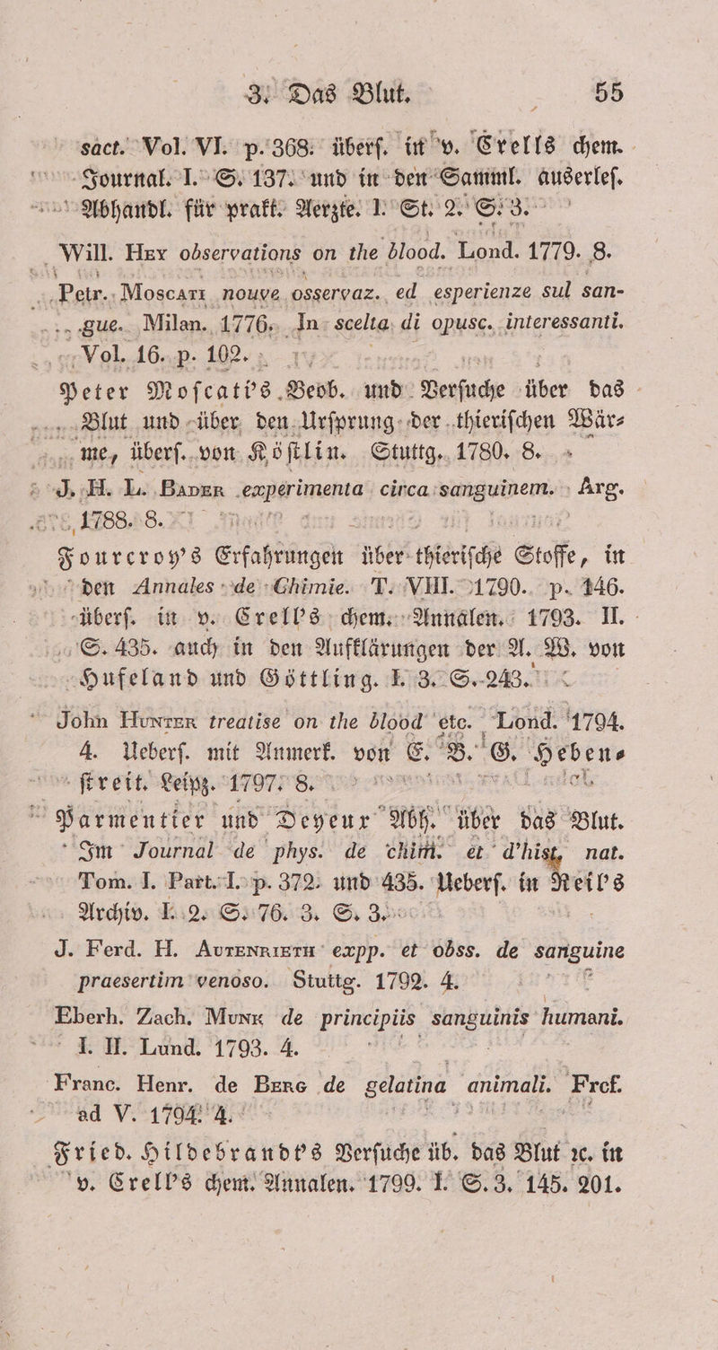 sact. Vol. VI. p. 368, überſ. in v. Crells chem. Journal. I. S. 137. und in den Samml. auserleſ. Abhandl. für prakt. Aerzte. 1. St. 2. S. 3. Will. Hex observations on the blood. Lond. 1779. 8. Bo Moseart. nouye osservaz.. ed. esperienze sul san- gue. Milan. 1776. In Scelta di opusc. interessanti. Vol. 16. p. 102. | Beten Moſcatbs. Beob. und Verfuche über das Blut und über den Urſprung der thieriſchen Wär⸗ age W überſ. von Köſtlin. Stuttg. 1780. 8. ; . H. L. Binn Tai meta circa DEN . 1788. 8. | 8 ourcroy's Era ange ble thieriſche Stoffe, in den Annales de Chimie. T. VIII. 1790. p. 146. -überf. in v. Crell's chem. Annalen. 1793. II. S. 435. auch in den Aufklärungen der A. W. von Hufeland und Göttling. I. 3. S. 23. | John Hunter treatise on the blood e eto Lond. 1794. 4. Ueberſ. mit Anmerk. von E. B. ©. De ſtreit. Leipz. 1797. 8. * * 1 Parmentier und Deyeux Abh. über das Blut. Im Journal de phys. de chim. et d’hisg, nat. Tom. I. Part. I. p. 372. und 435. Ueberſ. u Pete Archiv. I. 2. S. 76. 3. S. 3. J. Ferd. H. AurENRIETU expp. et obss. de sanguine praesertim venoso. Stuttg. 1792. 4. 5 Eberh. Zach. Munx de BE, De humani. I. II. Lund. 1793. 4. Franc. Henr. de Bere de gelatina. 4 Fref. ad V. 1794 l. | 5 Fried. Hildebrandt's Verſuche üb. das Blut xc. in v. Crell's chem. Annalen. 1799. I. S. 3. 145. 201.
