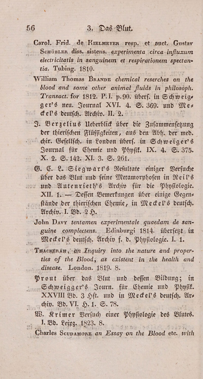 Corol. Frid. de RRIME YER resp. et auct. Gustav ScHüBLER, diss. sistens. experimenta circa influum electricitatis in sanguinem et respirationem spectan- tia. Tubing. 1810. | | William Thomas BRANDE ne reserches on the blood and some other animal fluids in philosoph. Transact. for 1812. P. I. p.90. überf. in Schweig— ger's neu. Journal XVI. 4. S. 369. und Me⸗ ckel's deutſch. Archiv. II. 2. J. Berzelius Ueberblick über die Zuſammenſezung der thieriſchen Flüſſi igkeiten, aus den Abh. der med. chir. Geſellſch. in London überſ. in Schweiger's Journal für Chemie und Phyſik. IX. 4. S. 375. X. 2. S. 142. KI. 8. S. 26t. G. C. L. Siegwart's Reſultate einiger Leuch über das Blut und ſeine Metamorphoſen in Reil's und Autenrieth's Archiv für die Phyſiologie. XII. 1. — Deſſen Bemerkungen über einige Gegen— ſtände der thieriſchen Chemie, in Meckel's deutſch. Archiv. I. Bd. 2H. John Davr tentamen experimentale quaedam de san- guine complectens. Edinburgi 1814. überſetzt in Meckeb's deutſch. Archiv f. d. Phyſiologie. I. 1. TuAcKERAH, an Inquiry into the nature and proper- ties of the Blood, as existent in the health and disease. London. 1819. 8. Prout über das Blut und deſſen Bildung; in Schweigger's Journ. für Chemie und Phyſik. XXVIII Bd. 3 Hft. und in Mecke''s deutſch. Ars 5 chiv. Bd. VI. H. 1. S. 78. W. Krimer Verſuch einer Phyſiologie des Blutes. J. Bd. Leipz. 1823. 8. au N Charles Seupamorz, an Essay on the Blood etc. with