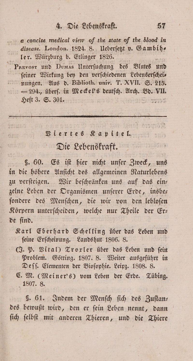 .... concise medical view of the state of the blood in disease. London. 1824. 8. Ueberſetzt v. Gambih⸗ ler. Würzburg b. Etlinger 18265. g nor und Dumas Unterſuchung des Blutes 155 ſeiner Wirkung bey den verſchiedenen Lebenserſchei⸗ nungen. Aus d. Biblioth. univ. T. XVII. S. 215. — 294., überſ. in Meckel's 3 Arch. Bd. aa Heft 3. S. 301. Viertes i . Die Lebenskraft. §. 60. Es iſt hier nicht unſer Zweck, uns in die höhere Anſicht des allgemeinen Naturlebens zu verſteigen. Wir beſchränken uns auf das ein⸗ zelne Leben der Organismen unſerer Erde, insbe— ſondere des Menſchen, die wir von den lebloſen Körpern unterſcheiden, welche nur Theile der Er— de ſind. Ran Eberhard Schelling über das Leben and feine Erſcheinung. Landshut 1806. 8. (J. P. Vital) Trorler über das Leben und fein Problem. Götting. 1807. 8. Weiter ausgeführt in Deſſ. Elementen der Bioſophie. Leipz. 1808. 8. C. M. (Meiner's) vom Leben der Erde. Tübing. 1807. 8. $. 61. Indem der Menſch ſich des Zuſtan— des bewußt wird, den er ſein Leben nennt, dann ſich ſelbſt mit anderen Thieren, und die Thiere
