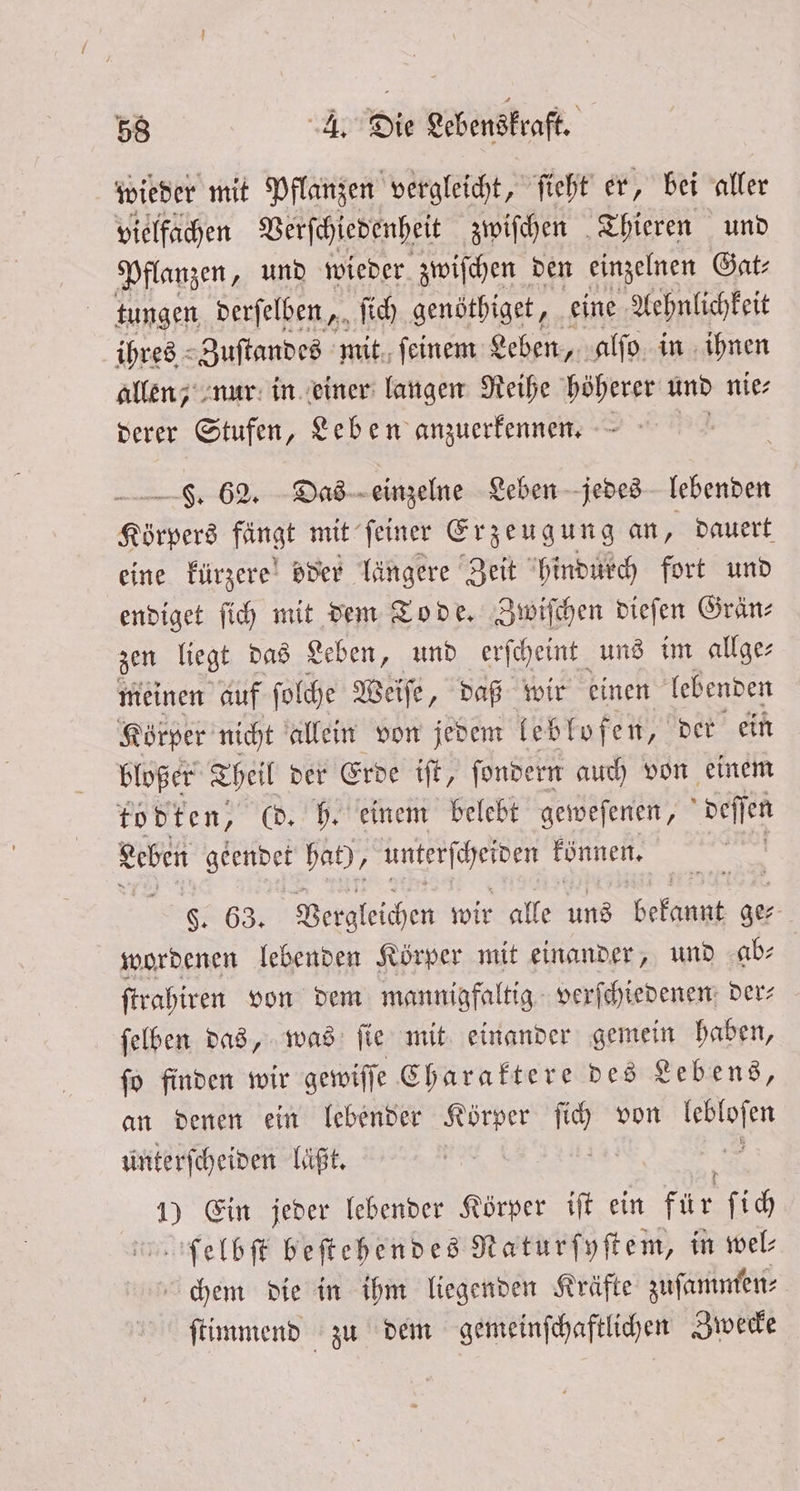 wieder mit Pflanzen vergleicht, ſieht er, bei aller vielfachen Verſchiedenheit zwiſchen Thieren und Pflanzen, und wieder zwiſchen den einzelnen Gat⸗ tungen derſelben, ſich genöthiget, eine Aehnlichkeit ihres Zuſtandes mit ſeinem Leben, alſo in ihnen allen, nur in einer langen Reihe höherer und nie⸗ derer Stufen, Leben anzuerkennen. . 62. Das einzelne Leben jedes lebenden Körpers fängt mit ſeiner Erzeugung an, dauert, eine kürzere oder längere Zeit hindurch fort und endiget ſich mit dem Tode. Zwiſchen dieſen Grän⸗ zen liegt das Leben, und erſcheint uns im allge⸗ meinen auf ſolche Weiſe, daß wir einen lebenden Körper nicht allein von jedem lebloſen, der ein bloßer Theil der Erde iſt, ſondern auch von einem todten, @. h. einem belebt geweſenen, deſſen Leben geendet hat), Rn können. F. 63. Vergleichen wir alle uns bekannt ge⸗ wordenen lebenden Körper mit einander, und ab⸗ ſtrahiren von dem mannigfaltig verſchiedenen der⸗ ſelben das, was ſie mit einander gemein haben, ſo finden wir gewiſſe Charaktere des Lebens, an denen ein lebender Körper ſich von on unterscheiden läßt. 1) Ein jeder lebender Körper iſt ein für ſich ſelbſt beſtehendes RNaturſyſtem, in wel chem die in ihm liegenden Kräfte zuſammen⸗ ſtimmend zu dem gemeinſchaftlichen Zwecke