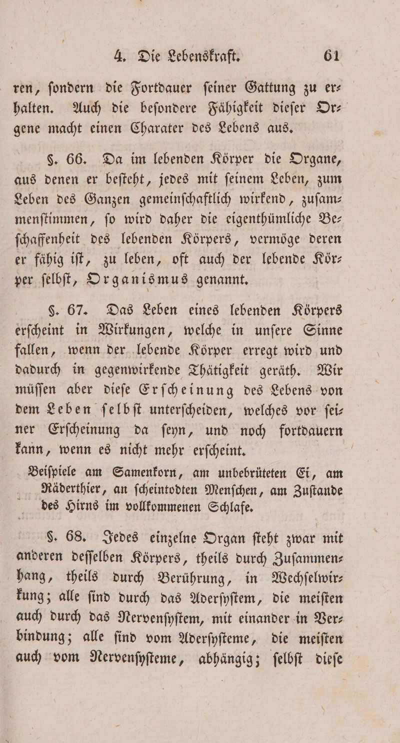 ren, ſondern die Fortdauer ſeiner Gattung zu er⸗ halten. Auch die beſondere Fähigkeit dieſer Or⸗ gene macht einen Charater des Lebens aus. §. 66. Da im lebenden Körper die Organe, aus denen er beſteht, jedes mit ſeinem Leben, zum Leben des Ganzen gemeinſchaftlich wirkend, zuſam— menſtimmen, fo wird daher die eigenthümliche Ber ſchaffenheit des lebenden Körpers, vermöge deren er fähig iſt, zu leben, oft auch der lebende Kör⸗ per ſelbſt, Organismus genannt. §. 67. Das Leben eines lebenden Körpers erſcheint in Wirkungen, welche in unſere Sinne fallen, wenn der lebende Körper erregt wird und dadurch in gegenwirkende Thätigkeit geräth. Wir müſſen aber dieſe Erſcheinung des Lebens von dem Leben ſelbſt unterſcheiden, welches vor ſei— ner Erſcheinung da ſeyn, und noch fortdauern kann, wenn es nicht mehr erſcheint. f Beiſpiele am Samenkorn, am unbebrüteten Ei, am Naäderthier, an ſcheintodten Menſchen, am Zuſtande des Hirns im vollkommenen Schlafe. §. 68. Jedes einzelne Organ ſteht zwar mit anderen deſſelben Körpers, theils durch Zuſammen⸗ hang, theils durch Berührung, in Wechſelwir⸗ kung; alle ſind durch das Aderſyſtem, die meiſten auch durch das Nervenſyſtem, mit einander in Ver⸗ bindung; alle ſind vom Aderſyſteme, die meiſten auch vom Nervenſyſteme, abhängig; ſelbſt dieſe