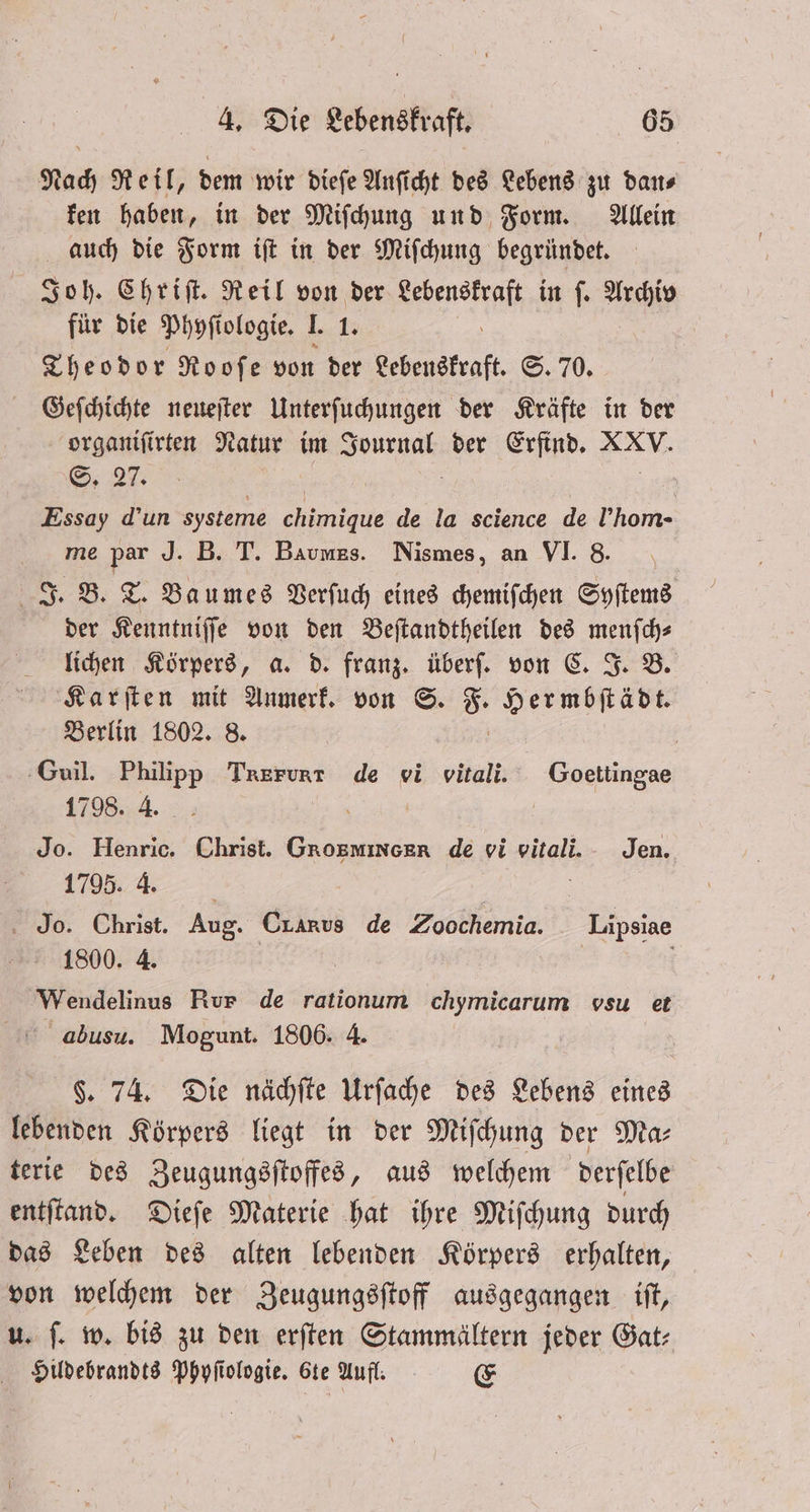Nach Reil, dem wir dieſe Anficht des Lebens zu dans ken haben, in der Miſchung und Form. Allein auch die Form iſt in der Miſchung begründet. Joh. Chriſt. Reil von der Lebenskraft in ſ. Archiv für die Phyſi ologie. . 1. Theodor Rooſe von der Lebenskraft. S. 70. Geſchichte neueſter Unterſuchungen der Kräfte in der organiſirten Natur im enen der Erfind. Ban S. 27. | Essay d’un systeme ge de la science de l’hom- me par J. B. T. Baumes. Nismes, an VI. 8. J. B. T. Baumes Verſuch eines chemiſchen Syſtems der Kenntniſſe von den Beſtandtheilen des menſch⸗ lichen Körpers, a. d. franz. überſ. von C. J. B. Karſten mit Anmerk. von ©. 8. Hermbſtädt. Berlin 1802. 8. | Guil. Philipp Trerunt de vi vitali. Goettingae 1798. 4. 1 Jo. Henric. Christ. Grosmincer de vi vitali. Jen. 1795. 4. Jo. Christ. Aug. Cx Anus de Zoochemia. Lipsiae 1800. 4. Wendelinus Rur de rationum chymicarum vsu et abusu. Mogunt. 1806. 4. $. 74. Die nächſte Urſache des Lebens eines lebenden Körpers liegt in der Miſchung der Ma⸗ terie des Zeugungsſtoffes, aus welchem derſelbe entſtand. Dieſe Materie hat ihre Miſchung durch das Leben des alten lebenden Körpers erhalten, von welchem der Zeugungsſtoff ausgegangen iſt, u. ſ. w. bis zu den erſten Stammältern jeder Gat⸗ Hildebrandts Phyſiologie. 6te Aufl. E