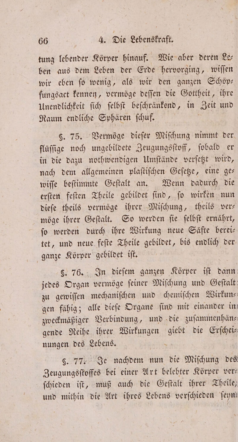 tung lebender Körper hinauf. Wie aber deren Le— ben aus dem Leben der Erde hervorging, wiſſen wir eben fo wenig, als wir den ganzen Schöp⸗ fungsact kennen, vermöge deſſen die Gottheit, ihre Unendlichkeit ſich ſelbſt beſchränkend, in Zeit und Raum endliche Sphären ſchuf. i §. 75. Vermöge dieſer Miſchung nimmt der. flüſſige noch ungebildete Zeugungsſtoff, ſobald er in die dazu nothwendigen Umſtände verſetzt wird, nach dem allgemeinen plaſtiſchen Geſetze, eine ge— wiſſe beſtimmte Geſtalt an. Wenn dadurch die erſten feſten Theile gebildet ſind, ſo wirken nun dieſe theils vermöge ihrer Miſchung, theils ver⸗ möge ihrer Geſtalt. So werden ſie ſelbſt ernährt, fo werden durch ihre Wirkung neue Säfte berei— tet, und neue feſte Theile gebildet, bis endlich der ganze Körper gebildet iſt. $. 76. In dieſem ganzen Körper iſt dann jedes Organ vermöge feiner Miſchung und Geftalt zu gewiſſen mechaniſchen und chemiſchen Wirkun⸗ gen fähig; alle dieſe Organe ſind mit einander in zweckmäßiger Verbindung, und die zuſammenhän⸗ gende Reihe ihrer Wirkungen Bi Die Erſchei⸗ nungen des Lebens. $. 77 Je ul nun die Miſchung des Zeugungsſtoffes bei einer Art belebter Körper ver⸗ ſchieden iſt, muß auch die Geſtalt ihrer Theile, und mithin die Art ihres Lebens verſchieden feym