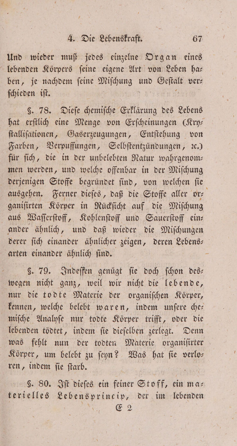 / Und wieder muß jedes einzelne Organ eines lebenden Körpers ſeine eigene Art von Leben ha⸗ ben, je nachdem ſeine 5 und „ ver⸗ ſchieden iſt. §. 78. Dieſe Femiſthe Erklirung des Lebens ſtalliſationen, Gaserzeugungen, Entſtehung von für ſich, die in der unbelebten Natur wahrgenom⸗ men werden, und welche offenbar in der Miſchung derjenigen Stoffe begründet ſind, von welchen ſie ausgehen. Ferner dieſes, daß die Stoffe aller or⸗ ganiſirten Körper in Rückſicht auf die Miſchung aus Waſſerſtoff 7 Kohlenſtoff und Sauerſtoff ein⸗ ander ähnlich, und daß wieder die Miſchungen derer ſich einander ähnlicher zeigen, deren Lebens- arten einander ähnlich ſind. Fg. 79. Indeſſen genügt ſie doch ſchon des⸗ wegen nicht ganz, weil wir nicht die lebende, nur die todte Materie der organiſchen Körper, miſche Analyſe nur todte Körper trifft, oder die lebenden tödtet, indem ſie dieſelben zerlegt. Denn was fehlt nun der todten Materie organiſirter Körper, um belebt zu ſeyn? Was hat fie verlo— ren, indem ſie ſtarb. $. 80. Iſt dieſes ein feiner Stoff, ein ma⸗ terielles Lebensprineip, der im lebenden