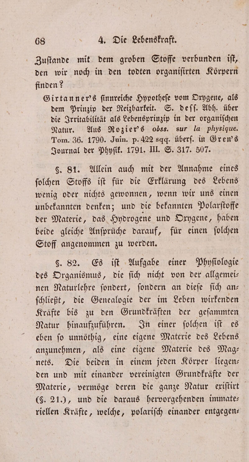 Zuſtande mit dem groben Stoffe verbunden iſt, den wir noch in den todten organiſirten Körpern finden? ö | | Girtanner's finnreiche Hypotheſe vom Oxygene, als dem Prinzip der Reizbarkeit. S. deſſ. Abh. über die Irritabilität als Lebensprinzip in der organiſchen Natur. Aus Rozier's obss. sur la physique. Tom. 36. 1790. Juin. p. 422 sqg. überf. in Gren's Journal der Phyſik. 1791. III. S. 317. 507. F. 81. Allein auch mit der Annahme eines ſolchen Stoffs iſt für die Erklärung des Lebens wenig oder nichts gewonnen, wenn wir uns einen unbekannten denken; und die bekannten Polarſtoffe der Materie, das Hydrogene und Oxygene, haben beide gleiche Anſprüche darauf, für einen ſolchen Stoff angenommen zu werden. §. 82. Es iſt Aufgabe einer Phyſiologie des Organismus, die ſich nicht von der allgemei— nen Naturlehre ſondert, ſondern an dieſe ſich an- ſchließt, die Genealogie der im Leben wirkenden Kräfte bis zu den Grundkräften der geſammten Natur hinaufzuführen. In einer ſolchen iſt es eben ſo unnöthig, eine eigene Materie des Lebens anzunehmen, als eine eigene Materie des Mag— nets. Die beiden in einem jeden Körper liegen— den und mit einander vereinigten Grundkräfte der Materie, vermöge deren die ganze Natur exiſtirt ($. 21), und die daraus hervorgehenden immate— riellen Kräfte, welche, polariſch einander entgegen—