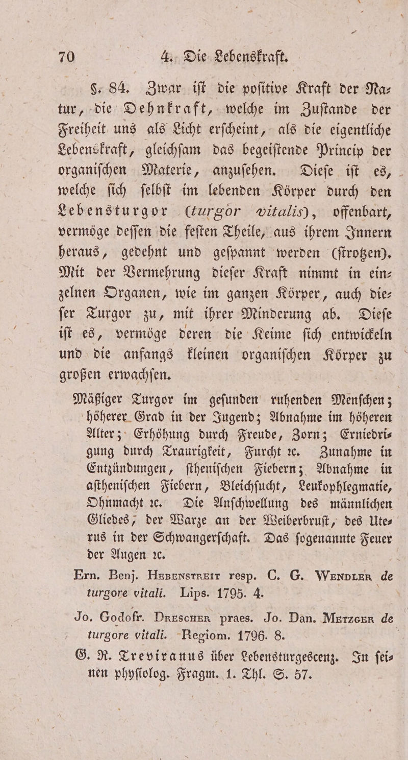 8. 84. Zwar iſt die poſitive Kraft der Na⸗ tur, die Dehnkraft, welche im Zuſtande der Freiheit uns als Licht erſcheint, als die eigentliche Lebenskraft, gleichſam das begeiſtende Princip der organiſchen Materie, anzuſehen. Dieſe iſt es, welche ſich ſelbſt im lebenden Körper durch den Lebensturgor (curgor witalis), offenbart, vermöge deſſen die feſten Theile, aus ihrem Innern heraus, gedehnt und geſpannt werden (trotzen). Mit der Vermehrung dieſer Kraft nimmt in ein⸗ zelnen Organen, wie im ganzen Körper, auch die⸗ ſer Turgor zu, mit ihrer Minderung ab. Dieſe iſt es, vermöge deren die Keime ſich entwickeln und die anfangs kleinen organiſchen Körper zu großen erwachſen. Mäßiger Turgor im geſunden ruhenden Wenſchen; höherer Grad in der Jugend; Abnahme im höheren Alter; Erhöhung durch Freude, Zorn; Erniedris gung durch Traurigkeit, Furcht ce. Zunahme in Entzündungen, ſtheniſchen Fiebern; Abnahme in aſtheniſchen Fiebern, Bleichſucht, Leukophlegmatie, Ohnmacht ꝛc. Die Anſchwellung des männlichen Gliedes, der Warze an der Weiberbruſt, des Lies rus in der Schwangerſchaft. Das ſogenannte Feuer der Augen ꝛc. Ern. Benj. HnENvsSTNETr resp. C. G. Wenoter de turgore vitali. Lips. 1795. 4. Jo. Godofr. Drescher praes. Jo. Dan. Merzeer de turgore vitali. Regiom. 1796. 8. | G. R. Treviranus über Lebensturgescenz. In ſei⸗ nen phyſiolog. Fragm. 1. Thl. S. 57