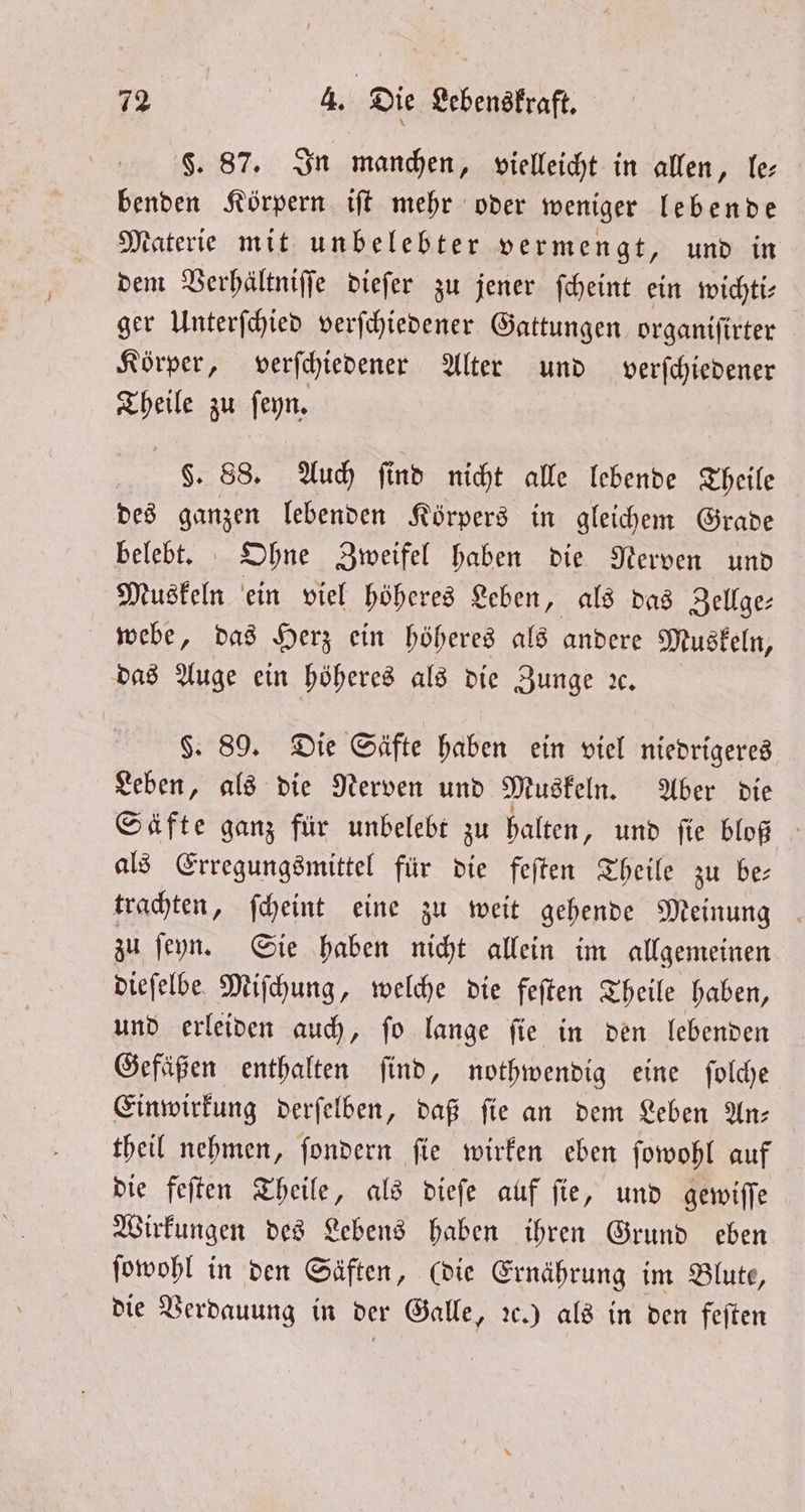 F. 87. In manchen, vielleicht in allen, le benden Körpern iſt mehr oder weniger lebende Materie mit unbelebter vermengt, und in dem Verhältniſſe dieſer zu jener ſcheint ein wichti⸗ ger Unterſchied verſchiedener Gattungen organiſirter Körper, verſchiedener Alter und verſchiedener Theile zu ſeyn. §. 88. Auch ſind nicht alle lebende Theile des ganzen lebenden Körpers in gleichem Grade belebt. Ohne Zweifel haben die Nerven und Muskeln ein viel höheres Leben, als das Zellge⸗ webe, das Herz ein höheres als andere Muskeln, das Auge ein höheres als die Zunge ıc. §. 89. Die Säfte haben ein viel niedrigeres Leben, als die Nerven und Muskeln. Aber die Säfte ganz für unbelebt zu halten, und ſie bloß als Erregungsmittel für die feſten Theile zu be⸗ trachten, ſcheint eine zu weit gehende Meinung zu ſeyn. Sie haben nicht allein im allgemeinen dieſelbe Miſchung, welche die feſten Theile haben, und erleiden auch, ſo lange ſie in den lebenden Gefäßen enthalten ſind, nothwendig eine ſolche Einwirkung derſelben, daß ſie an dem Leben An— theil nehmen, ſondern ſie wirken eben ſowohl auf die feſten Theile, als dieſe auf ſie, und gewiſſe Wirkungen des Lebens haben ihren Grund eben ſowohl in den Säften, (die Ernährung im Blute, die Verdauung in der Galle, ꝛc.) als in den feſten