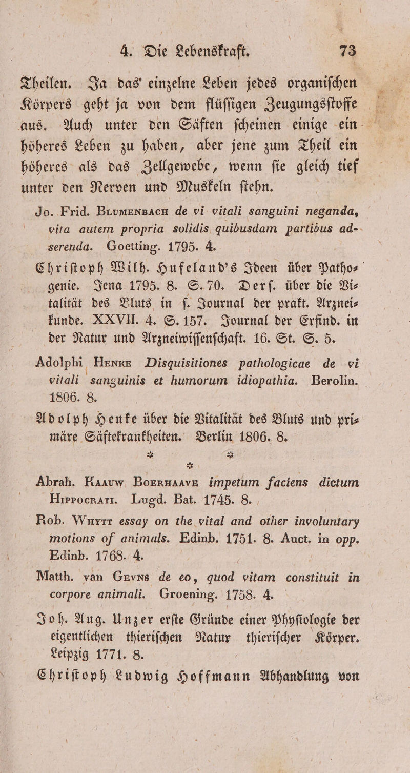 \ Jo. Frid. e de vi vitali sanguini neganda, vita autem propria solidis quidusdam partibus ad- serenda. Goetting. 1795. 4. Chriſtoph Wilh. Hufeland's Ideen über Patho- genie. Jena 1795. 8. S. 70. Derſ. über die Vi⸗ talität des Vluts in f. Journal der prakt. Arzneis kunde. XXVII. 4. S. 157. Journal der Erfind. in der Natur und Arzneiwiſſenſchaft. 16. St. S. 5. Adolphi Henke Disquisitiones pathologicae de vi vitali sanguinis et humorum idiopathia. Berolin. 1806. 8. märe Säftekrankheiten. Berlin 1806. 8. . as 2 * Abrah. Karuw BoknHAAVE impetum faciens dictum Hırrocrarı. Lugd. Bat. 1745. 8. Rob. Wurrr essay on the vital and other involuntary motions of animals. Edinb. 1751. 8. Auct. in opp. Edinb. 1768. 4. Matth. van Gevns de eo, nl vitam constituit in corpore animali. Groening. 1758. 4. Joh. Aug. Unzer erſte Gründe einer Phyſiologie der eigentlichen thieriſchen Natur thieriſcher Körper. Leipzig 1771. 8. f Chriſtoph Ludwig Hoffmann Abhandlung von
