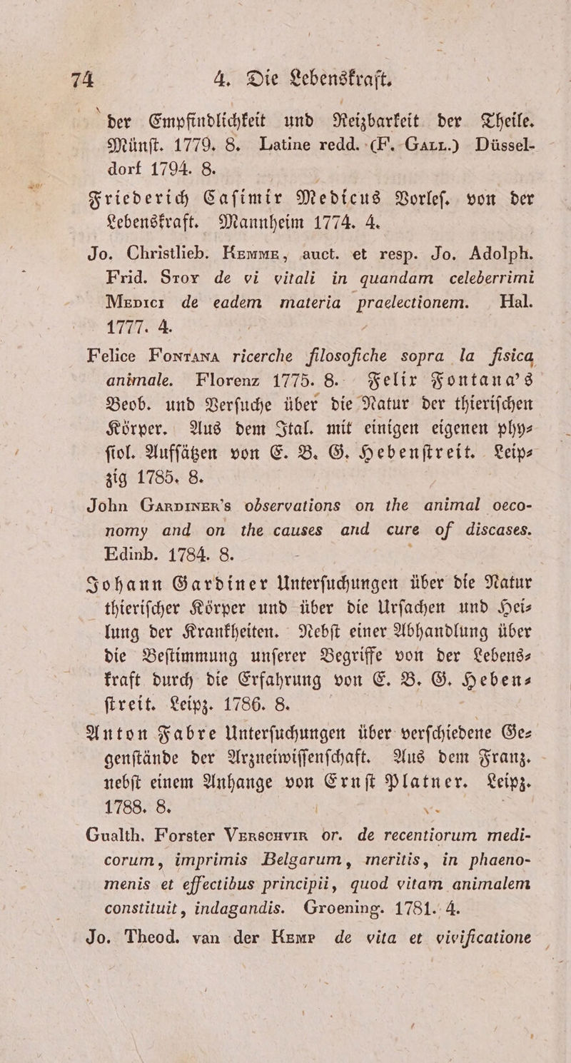 der Empfindlichkeit und Reizbarkeit der Theile. Münſt. 1779. 8. Latine redd. F. GLI.) Düssel- dorf 1794. 8. | Friederich Caſimir Medicus Vorleſ. von der Lebenskraft. Mannheim 1774. 4. Jo. Christlieb. REMmMuE, auct. et resp. Jo. Adolph. Frid. Story de vi vitali in quandam celeberrimi Menıcı de eadem materia praelectionem. Hal. 1777. 4. Felice Fontana ricerche filosofiche sopra la fisica animale. Florenz 1775. 8. Felix Fontana's Beob. und Verſuche über die Natur der thieriſchen Körper. Aus dem Ital. mit einigen eigenen phy—⸗ ſiol. Aufſätzen von E. B. G. Hebenſtreit. Leip⸗ zig 1785. 8. John Garpiner’s observations on the animal oeco- nomy and on the causes and cure of discases. Edinb. 1784. 8 Johann Gard er Unterſuchungen über die Natur thieriſcher Körper und über die Urſachen und Hei— lung der Krankheiten. Nebſt einer Abhandlung über die Beſtimmung unſerer Begriffe von der Lebens- kraft durch die Erfahrung von E. B. G. Heben; ſtreit. Leipz. 1786. 8. | Anton Fabre Unterſuchungen über verſchiedene Ge— genſtände der Arzneiwiſſenſchaft. Aus dem Franz. nebſt einem Anhange von Ernſt Platner. Leipz. 1788. 8. | 2 Gualth. Forster Verscuvir or. de recentiorum medi- corum, imprimis Belgarum, meritis, in phaeno- menis et efectibus principii, quod vitam animalem constituit, indagandis. Groening. 1781. 4. Jo. Theod. van der Hur de vita et vivificatione
