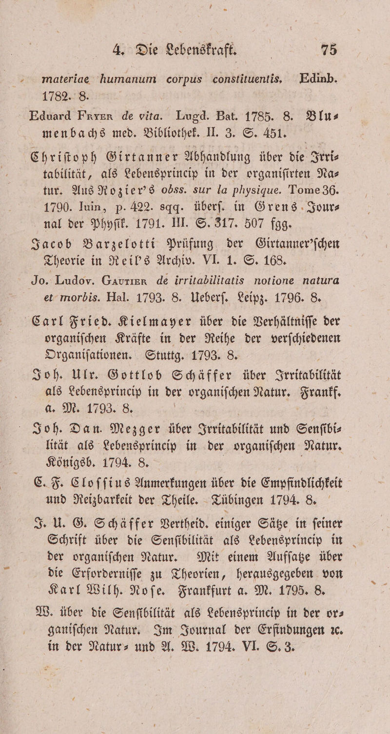 materiae humanum corpus constituentis, Edinb. 1782. 8. Eduard FRIER de vita. Lugd. Bat. 1785. 8. Blu⸗ menbachs med. Bibliothek. II. 3. S. 451. Chriſtoph Girtanner Abhandlung über die Irri⸗ tabilität, als Lebensprincip in der organiſirten Na⸗ tur. Aus Rozier's odss. sur la physique. Tome 36. 1790. Iuin, p. 422. sqg. überſ. in Grens Jour⸗ nal der Phyſik. 1791. III. S. 317. 507 fgg. Jacob Barzelotti Prüfung der Girtanner'ſchen Theorie in Reil's Archiv. VI. 1. S. 168. et morbis. Hal. 1793. 8. Ueberſ. Leipz. 1796. 8. organiſchen Kräfte in der Reihe der verſchiedenen Organiſationen. Stuttg. 1793. 8. Joh. Ulr. Gottlob Schäffer über Irritabilität als Lebensprincip in der organiſchen Natur. Frankf. a. M. 1793. 8. | Joh. Dan. Mezger über Irritabilität und Senſibi⸗ lität als Lebensprincip in der organiſchen Natur. Königsb. 1794. 8. C. F. Cloſſius Anmerkungen über die Empfindlichkeit | und Reizbarkeit der Theile. Tübingen 1794. 8. J. U. G. Schäffer Vertheid. einiger Sätze in feiner Schrift über die Senſtibilität als Lebensprincip in der organiſchen Natur. Mit einem Aufſatze über die Erforderniſſe zu Theorien, herausgegeben von Karl Wilh. Noſe. Frankfurt a. M. 1795. 8. W. über die Senſtbilität als Lebensprincip in der or⸗ ganiſchen Natur. Im Journal der Erfindungen ꝛc. in der Natur⸗ und A. W. 1794. VI. S. 3.