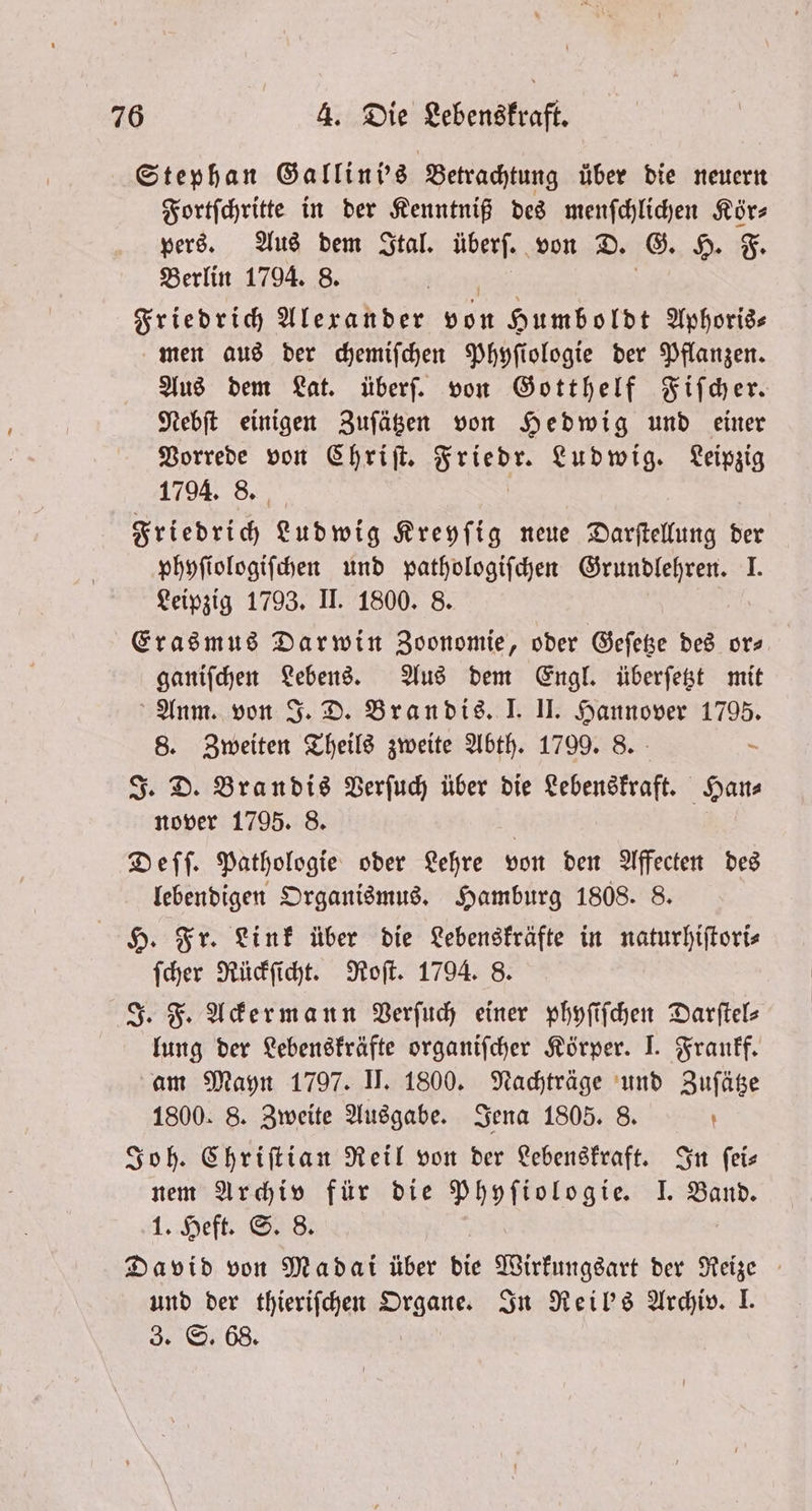 Stephan Gallini's Betrachtung über die neuern Fortſchritte in der Kenntniß des menſchlichen Kör⸗ pers. Aus dem Ital. überſ. von D. G. H. F. Berlin 1794. 8. Friedrich Alexander von Humboldt Aphoris⸗ men aus der chemiſchen Phyſiologie der Pflanzen. Aus dem Lat. überſ. von Gotthelf Fiſcher. Nebſt einigen Zuſätzen von Hedwig und einer Vorrede von Chriſt. N Ludwig. Leipzig 1794. 8. Friedrich Ludwig Kreyſig neue Darſtellung der phyſiologiſchen und pathologiſchen Grundlehren. I. Leipzig 1793. II. 1800. 8. Erasmus Darwin Zoonomie, oder Geſetze des or— ganiſchen Lebens. Aus dem Engl. überſetzt mit Anm. von J. D. Brandis. I. II. Hannover 1795. 8. Zweiten Theils zweite Abth. 1799. 8. — J. D. Brandis Verſuch über die Lebenskraft. Han⸗ nover 1795. 8. | Deſſ. Pathologie oder Lehre von den Affecten des lebendigen Organismus. Hamburg 1808. 8. H. Fr. Link über die Lebenskräfte in naturhiſtori⸗ ſcher Rückſicht. Roſt. 1794. 8. J. F. Ackermann Verſuch einer phyſiſchen Darftels lung der Lebenskräfte organifcher Körper. I. Frankf. am Mayn 1797. II. 1800. Nachträge und Zuſätze 1800. 8. Zweite Ausgabe. Jena 1805. 8. ’ Joh. Chriſtian Reil von der Lebenskraft. In feis nem Archiv für die Phyſiologie. I. Band. 1. Heft 8 | David von Madal über die Wirkungsart der Reize und der thieriſchen Organe. In Reil's Archiv. I. 3. S. 68.