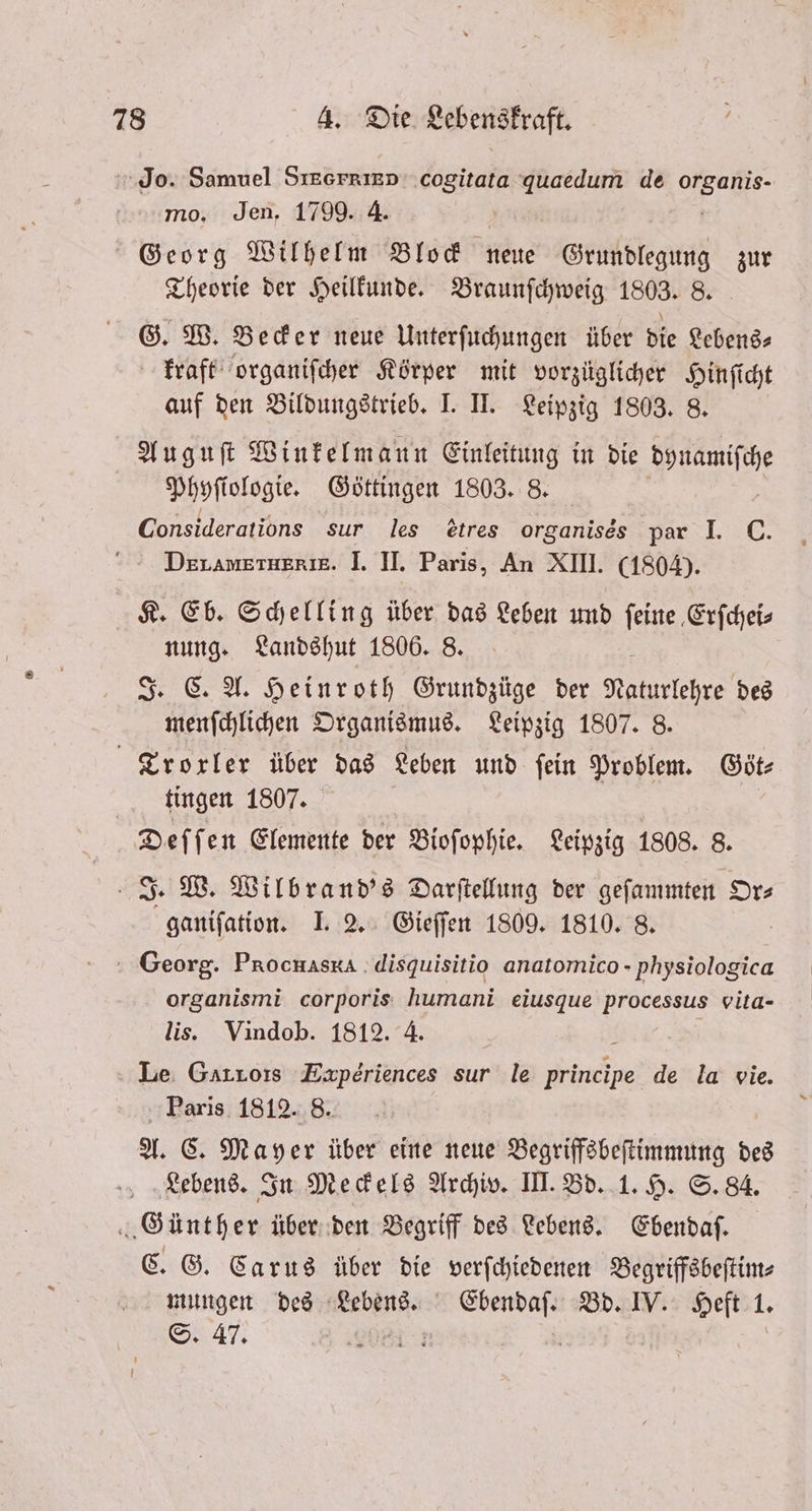 Jo. Samuel SIEGFRIED cogitata quaedum de BR mo. Jen. 1799. 4. Georg Wilhelm Block neue Grundlegung zur Theorie der Heilkunde. Braunſchweig 1803. 8. G. W. Becker neue Unterſuchungen über die Lebens⸗ kraft organiſcher Körper mit vorzüglicher 1 auf den Bildungstrieb. I. II. Leipzig 1803. Auguſt Winkelmann Einleitung in die ale. Phyſiologie. Göttingen 1803. 8. Considerations sur les etres organises par I. C. DerAameraerie. I. II. Paris, An XIII. (1804). K. Eb. Schelling über das Leben und ſeine Erfcheis nung. Landshut 1806. 8. J. C. A. Heinroth Grundzüge der N des menſchlichen Organismus. Leipzig 1807. 8. Trorler über das Leben und ſein Problem. Göt⸗ tingen 1807. Deſſen Elemente der Bioſophie. Leipzig 1808. 8. J. W. Wilbrand's Darſtellung der geſammten Or⸗ ganiſation. I. 2. Gieſſen 1809. 1810. 8. | Georg. Procuaska disquisitio anatomico - physiologica organismi corporis humani eiusque processus vita- lis. Vindob. 1812. 4. $ Le Gurrors Experiences sur le principe de la vie. Paris 1812. 8. A. C. Mayer über eine neue Begriffsbeſtimmung des Lebens. In Meckels Archiv. III. Bd. 1. H. S. 84. Günther über den Begriff des Lebens. Ebendaſ. C. G. Carus über die verſchiedenen Begriffsbeſtim⸗ Ken des eine Ebendaſ. Bd. IV. Heft 1.