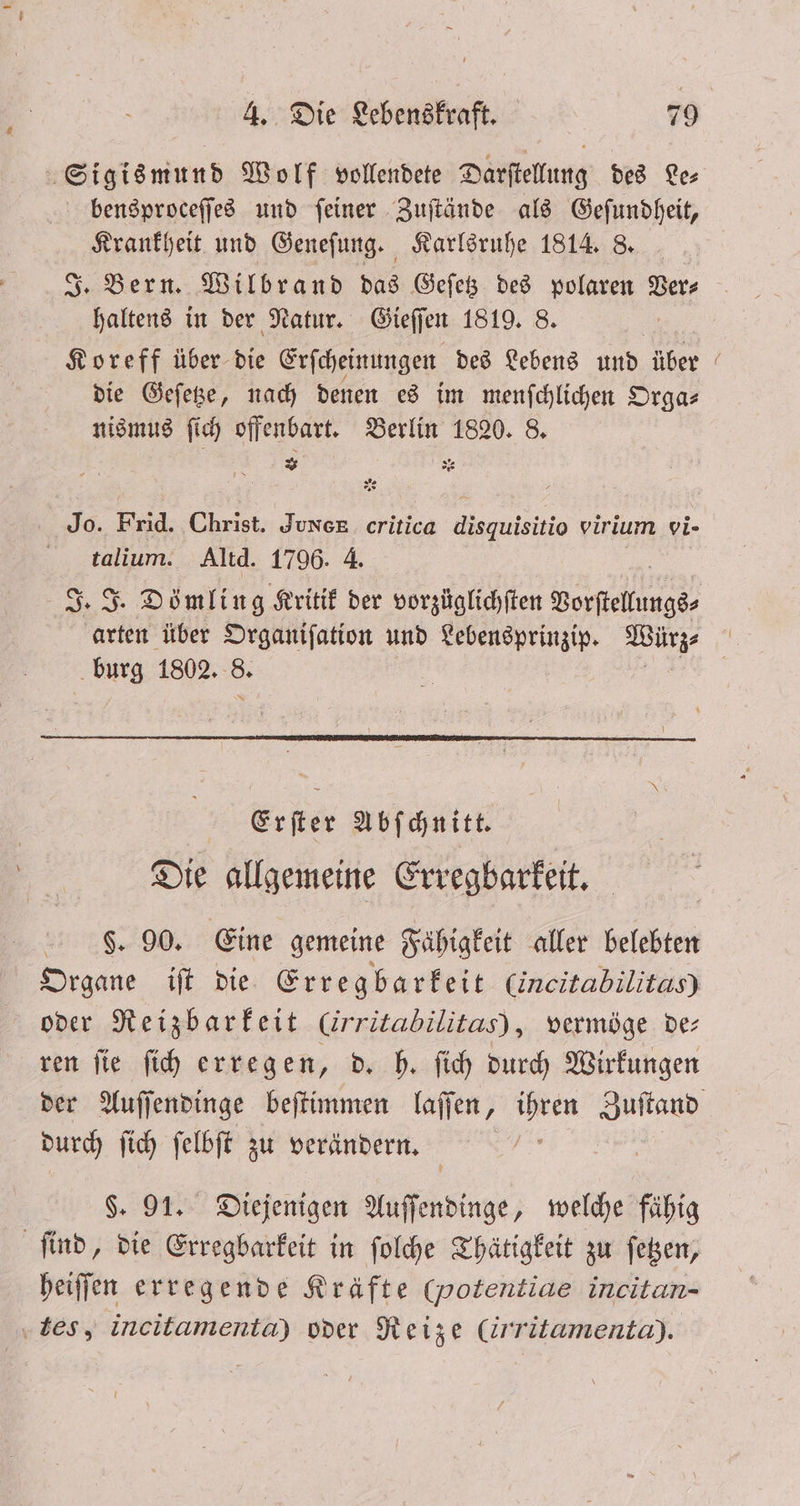 Sigismund Wolf vollendete Darſtellung des Les bensproceſſes und feiner Zuſtände als Geſundheit, . und Geneſung. Karlsruhe 1814. 8. Bern. Wilbrand das Geſetz des polaren Ver⸗ 5 1 in der Natur. Gieſſen 1819. 8. Koreff über bie Erſcheinungen des Lebens und über die Geſetze, nach denen es im menſchlichen Orga⸗ nismus ſich offenbart. Berlin 1820. 8. 2 . 55 Jo. Frid. Christ. quxek critica disquisitio virium vi- talium. Altd. 1796. 4. Warten über Organiſation und en 1 burg 1802. = Erſter Abſchnitt. Die allgemeine Erregbarkeit. $. 90. Eine gemeine Fähigkeit aller belebten Organe iſt die Erregbarkeit (incitabilitas) oder Reizbarkeit Crritabilitas), vermöge de ren ſie ſich erregen, d. h. ſich durch Wirkungen durch ſich ſelbſt zu verändern. $. 91. Diejenigen Auſſendinge, welche fähig find, die Erregbarkeit in ſolche Thätigkeit zu ſetzen, heiſſen erregende Kräfte (potentiae incitan- ‚tes, incitamenta) oder Reize (irritamenta).
