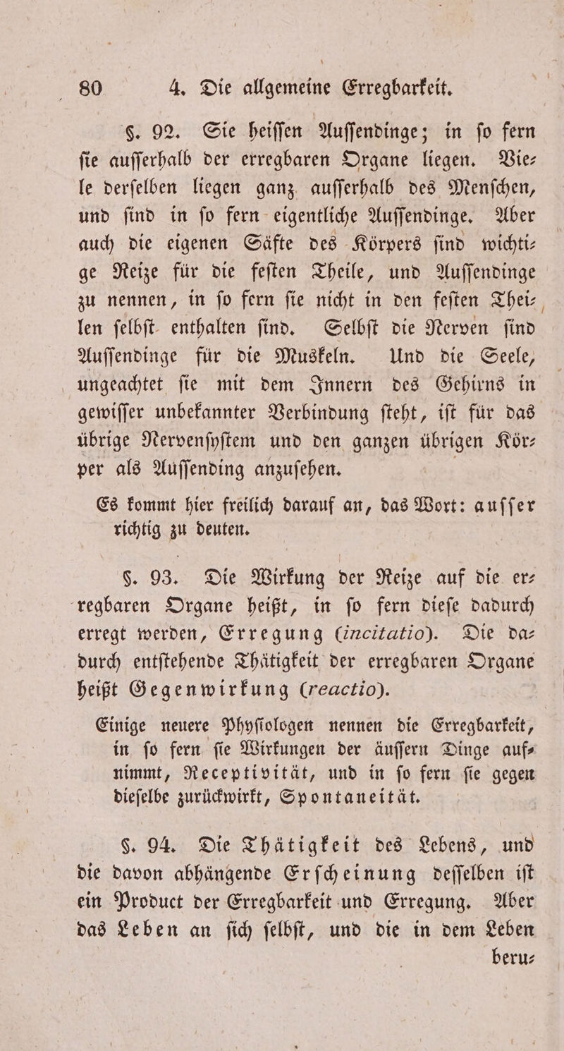 §. 92. Sie heiſſen Auſſendinge; in fo fern ſie auſſerhalb der erregbaren Organe liegen. Vie— le derſelben liegen ganz auſſerhalb des Menſchen, und ſind in ſo fern eigentliche Auſſendinge. Aber auch die eigenen Säfte des Körpers ſind wichti— ge Reize für die feſten Theile, und Auſſendinge zu nennen, in ſo fern ſie nicht in den feſten Thei⸗ len ſelbſt enthalten ſind. Selbſt die Nerven ſind Auſſendinge für die Muskeln. Und die Seele, ungeachtet ſie mit dem Innern des Gehirns in gewiſſer unbekannter Verbindung ſteht, iſt für das übrige Nervenſyſtem und den ganzen übrigen Köͤr— per als Auſſending anzuſehen. Es kommt hier freilich darauf an, das Wort: auſſer richtig zu deuten. §. 93. Die Wirkung der Reize auf die er: regbaren Organe heißt, in fo fern dieſe dadurch erregt werden, Erregung (izcitatio). Die daz durch entſtehende Thätigkeit der erregbaren Organe heißt Gegen wirkung (reactio). Einige neuere Phyſiologen nennen die Erregbarkeit, in ſo fern ſie Wirkungen der äuſſern Dinge auf— nimmt, Receptivität, und in ſo fern ſie gegen dieſelbe zurückwirkt, Spontaneität. §. 94. Die Thätigkeit des Lebens, und die davon abhängende Erſcheinung deſſelben iſt ein Product der Erregbarkeit und Erregung. Aber das Leben an ſich ſelbſt, und die in dem Leben beru⸗