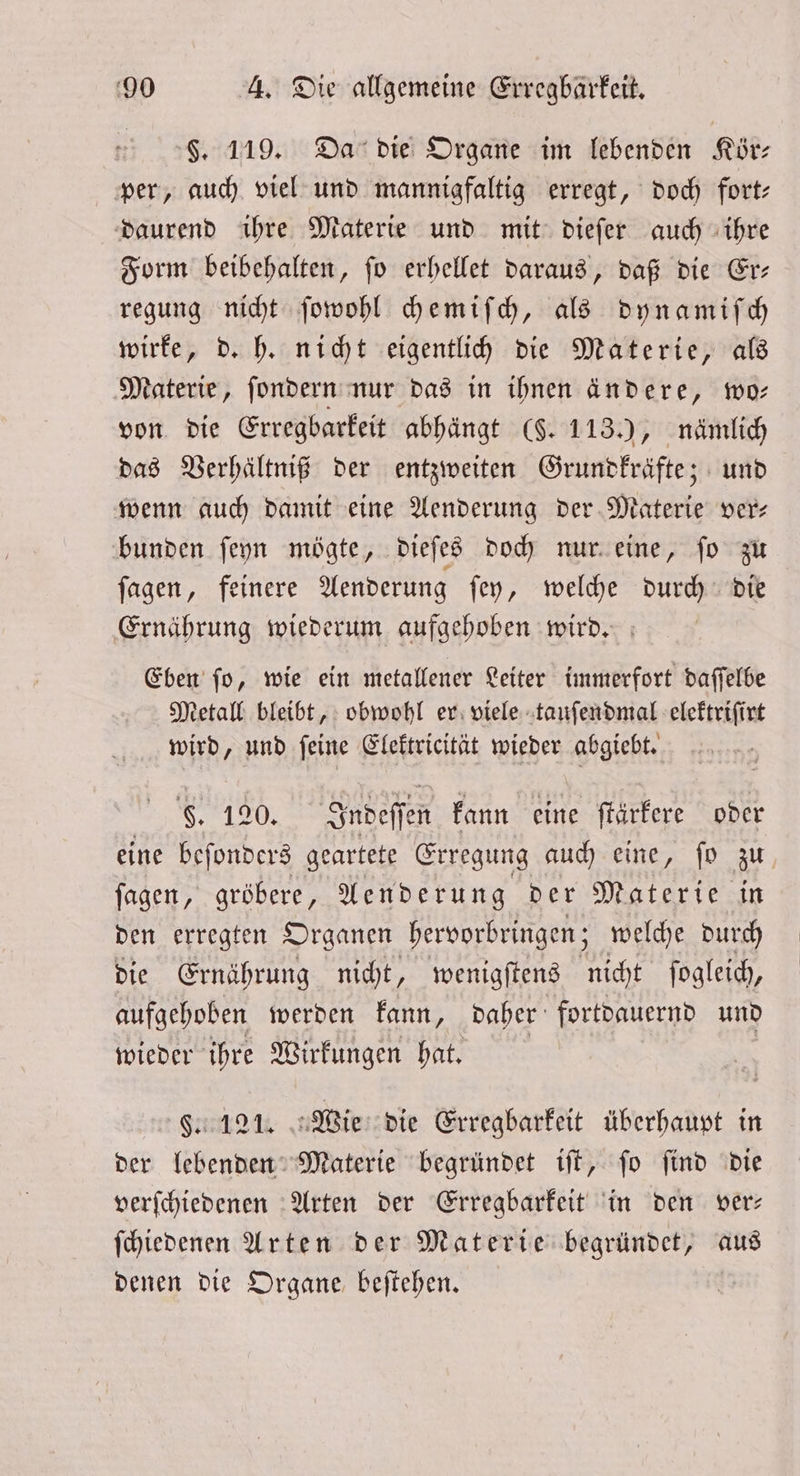 §. 119. Da die Organe im lebenden Kör— per, auch viel und mannigfaltig erregt, doch fort: daurend ihre Materie und mit dieſer auch ihre Form beibehalten, ſo erhellet daraus, daß die Er— regung nicht ſowohl chemiſch, als dyn amiſch wirke, d. h. nicht eigentlich die Materie, als Materie, ſondern nur das in ihnen ändere, wo— von die Erregbarkeit abhängt (§. 113.), nämlich das Verhältniß der entzweiten Grundkräfte; und wenn auch damit eine Aenderung der Materie vers bunden ſeyn mögte, dieſes doch nur eine, ſo zu ſagen, feinere Aenderung ſey, welche durch die Ernährung wiederum aufgehoben wird. Eben ſo, wie ein metallener Leiter immerfort daſſelbe Metall bleibt, obwohl er viele tauſendmal elektriſirt wird, und ſeine Elektricität wieder abgiebt. F. 120. Indeſſe en kann eine ſtärkere oder eine beſonders geartete Erregung auch eine, fo zu fagen, gröbere, Aenderung der Materie in den erregten Organen hervorbringen; welche durch die Ernährung nicht, wenigſtens nicht ſogleich, aufgehoben werden kann, daher fortdauernd und wieder ihre Wirkungen hat. F. 121. Wie die Erregbarkeit überhaupt in der lebenden Materie begründet iſt, ſo ſind die verſchiedenen Arten der Erregbarkeit in den ver— ſchiedenen Arten der Materie begründet, aus denen die Organe beſtehen.