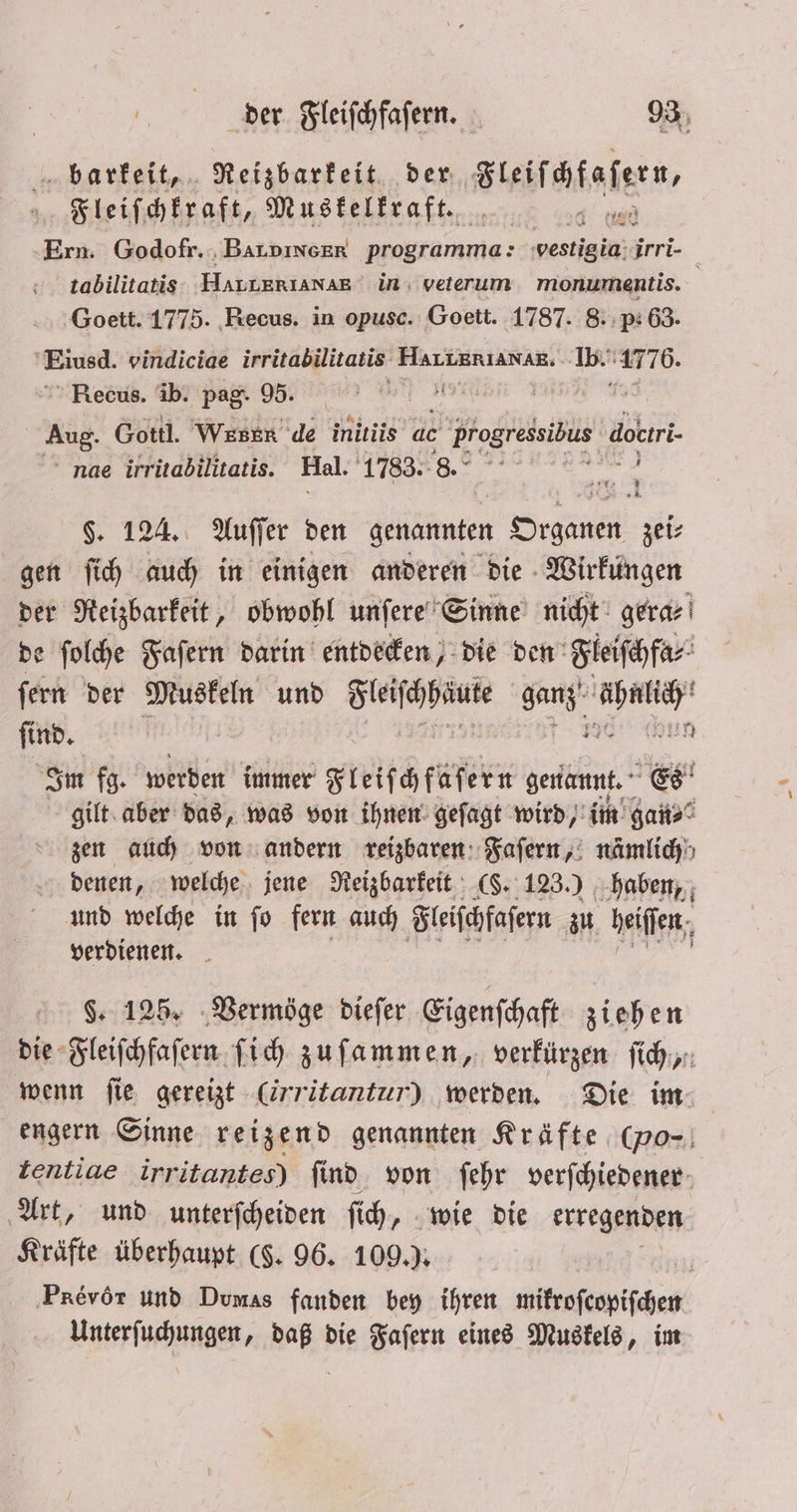 barkeit, Reizbarkeit der Steifhfafen, Fleiſchkraft, Muskelkraft. e | Ern. Godofr. BaLpıncer programma: e irri- tabilitatis HALERIAN AE in veterum monumentis. f Goett. 1775. Recus. in opusc. Goett. 1787. 8. p.63. f Eiusd. vindiciae irritabilitatis . en 17 76.  Recus. ib. pag. 95. Ei | Aug. Gottl. Weser de inttiis ac : Progressibus dokıri ne irritabilitatis. Hal. 1783. 8. f 72 * 9 §. 124. Auſſer den genannten Organen zei⸗ gen ſich auch in einigen anderen die Wirkungen der Reizbarkeit, obwohl unſere Sinne nicht gera⸗ de ſolche Faſern darin entdecken, die den Fleiſchfa⸗ ſern der Muskeln und e ganz, Ge find. 8 1. Im fg. werden immer Fleiſchfaſern genannt. Es gilt aber das, was von ihnen geſagt wird, im gan⸗ zen auch von andern reizbaren Faſern, nämlich denen, welche jene Reizbarkeit (§. 123.) haben, und welche in ſo fern auch Fleiſchfaſern zu heiſſen, verdienen. §. 125. Vermöge dieſer Eigenſchaft ziehen die Fleiſchfaſern ſich zuſammen, verkürzen ich: wenn ſie gereizt -Cirritantur) werden. Die im engern Sinne reizend genannten Kräfte (vo- | tentiae irritantes) ſind von ſehr verſchiedener Art, und unterſcheiden ſich, wie die erregenden Kräfte überhaupt (§. 96. 109.). ‚Prevör und Dumas fanden bey ihren mikroſcopiſchen Unterſuchungen, daß die Faſern eines Muskels, im