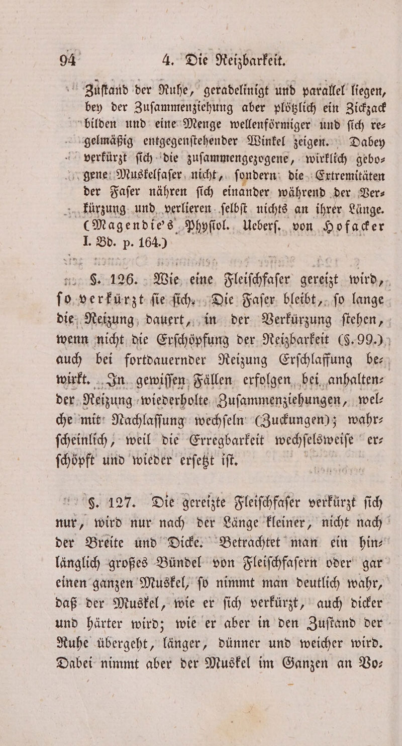 Zuſtand der Ruhe, geradelinigt und parallel liegen, bey der Zuſammenziehung aber plötzlich ein Zickzack bilden und eine Menge wellenförmiger und ſich re⸗ gelmäßig entgegenſtehender Winkel zeigen. Dabey verkürzt ſich die zuſammengezogene, wirklich gebo— gene Muskelfaſer nicht, ſondern die Extremitäten der Faſer nähren ſich einander während der Ders “Fkürzung und verlieren ſelbſt nichts an ihrer Länge. (Magendie's Phyſiol. kebekſte von Hofacker 1. Bd. p. 1640 9 8. 126. Wie eine ee na wird 15 f o verkürzt ſie ſich. Die Faſer bleibt, ſo lange die Reizung dauert, in der Verkürzung ſtehen, wenn nicht die Erſchöpfung der Reizbarkeit (§. 99.) auch 8 fortdauernder Reizung Erſchlaffung be⸗ wirkt. In gewiſſen Fällen erfolgen bei anhalten⸗ der e wiederholte Zuſammenziehungen, wel⸗ che mit Nachlaſſung wechſeln (Zuckungen); wahr⸗ ſcheinlich, weil die Erregbarkeit wechſelsweiſe er⸗ ſchöpft und wieder erſetzt iſt. | F. 127. Die gereizte Fleiſchfaſer verkürzt ſich nur, wird nur nach der Länge kleiner, nicht nach der Breite und Dicke. Betrachtet man ein hin⸗ länglich großes Bündel von Fleiſchfaſern oder gar einen ganzen Muskel, ſo nimmt man deutlich wahr, daß der Muskel, wie er ſich verkürzt, auch dicker und härter wird; wie er aber in den Zuſtand der Ruhe übergeht, länger, dünner und weicher wird. Dabei nimmt aber der Muskel im Ganzen an Vo—