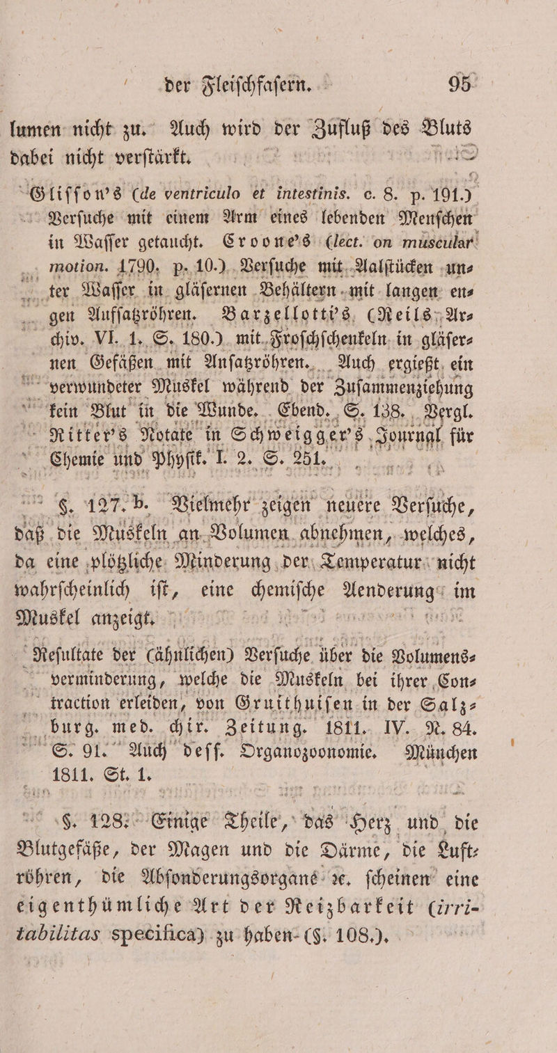 lumen nicht zu. Auch wird der ao des cken dabei nicht verſtärkt. | 1 (de ventriculo et intestinis. c. 8. p- 191. ig Verſuche mit einem Arm eines lebenden Menſchen in Waſſer getaucht. Croone's (lect. on muscillar motion. 1790, p. 10.) Verſuche mit Aalſtücken un⸗ ter Waſſer in gläſernen Behältern mit langen en⸗ gen Aufſatzröhren. Barzellotti's (Reils Ar⸗ chiv. VI. 1. S. 180.) mit Froſchſchenkeln in gläſer⸗ nen Gefäßen mit Anſatzröhren. Auch ergießt ein verwundeter Muskel während der Zuſammenziehung kein Blut in die Wunde. Ebend. S. 138. Vergl. Ritter's Notate in Schweiggers l für * ase und Phyſtk. 1 2. S. 251. er . 127. b. Vielmehr zeigen neuere ie, daß die Muskeln an Volumen abnehmen, welches, da eine ploͤtzliche Minderung der Temperatur nicht wahrſcheinlich iſt, eine Heng eee | Muskel anzeigt. ee eee e l Resultate der (ähnlichen) Verſuche über die gehend, verminderung, welche die Muskeln bei ihrer Con⸗ traction erleiden, von Gruithuiſen. in der Salz⸗ burg. med. chir. Zeitung. 1811. IV. N. 84. Se. 91. Auch deſſ. Organozoonomie. München 1811. St. 1. F. 128. int Theile, das erz und die Blutgefäße, der Magen und die Därme, die Luft⸗ röhren, die Abſonderungsorgane de. ſcheinen eine eigenthümliche Art der Reizbarkeit Crri— tabilitas specifica) zu haben (5. 108.).