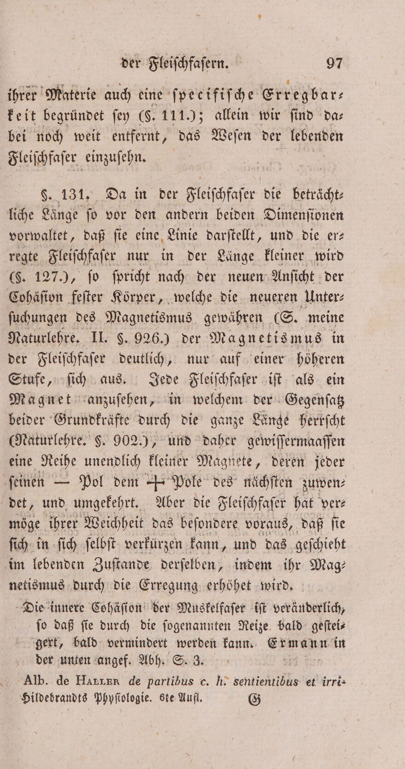 ihrer Materie auch eine ſpecifiſche Err pur keit begründet ſey ($. 1119; allein wir find da⸗ bei noch weit entfernt, das Weſen der lebenden Fleiſchfaſe er einzuf ehn. $. 131. Da in der Fleiſchfaßer die ah liche Länge ſo vor den andern beiden Dimenſionen vorwaltet, daß ſie eine Linie darſtellt, und die er⸗ regte Fleiſchfaſer nur in der Länge kleiner wird (§. 127), ſo ſpricht nach der neuen Anſicht der Cohäſion feſter Körper, welche die neueren Unter: ſuchungen des Magnetismus gewähren (S. meine ate re II. $. 926.) der Magnetismus in der Fleiſchfaſer deutlich, nur auf einer höheren Stufe, ſich aus. Jede Fleiſchfaſer iſt als ein Magnet anzuſehen, in welchem der Gegenſatz beider Grundkräfte durch die ganze Länge herrſcht (Naturlehre. §. 902.), und daher gewiff ermaaſſen eine Reihe unendlich kleiner Magnete, deren jeder ſeinen — Pol dem J. Pole des nächſten zuwen⸗ det, und umgekehrt. Aber die Fleiſchfaſer hat ver⸗ möge ihrer Weichheit das beſondere voraus, daß ſie ſich in ſich ſelbſt verkürzen kann, und das geſchieht im lebenden Zuſtande derſelben, indem ihr Mag⸗ netismus durch die Erregung erhöhet wird. Die innere Cohäſion der Muskelfaſer iſt veränderlich, ſo daß ſie durch die ſogenannten Reize bald geſtei⸗ gert, bald vermindert werden kann. Ermann in der unten angef. Abh. S. 3. as Alb. de Haren de partibus c. h. sentientibus et irri- Hildebrandts Phyſtologie. ste Aufl. G