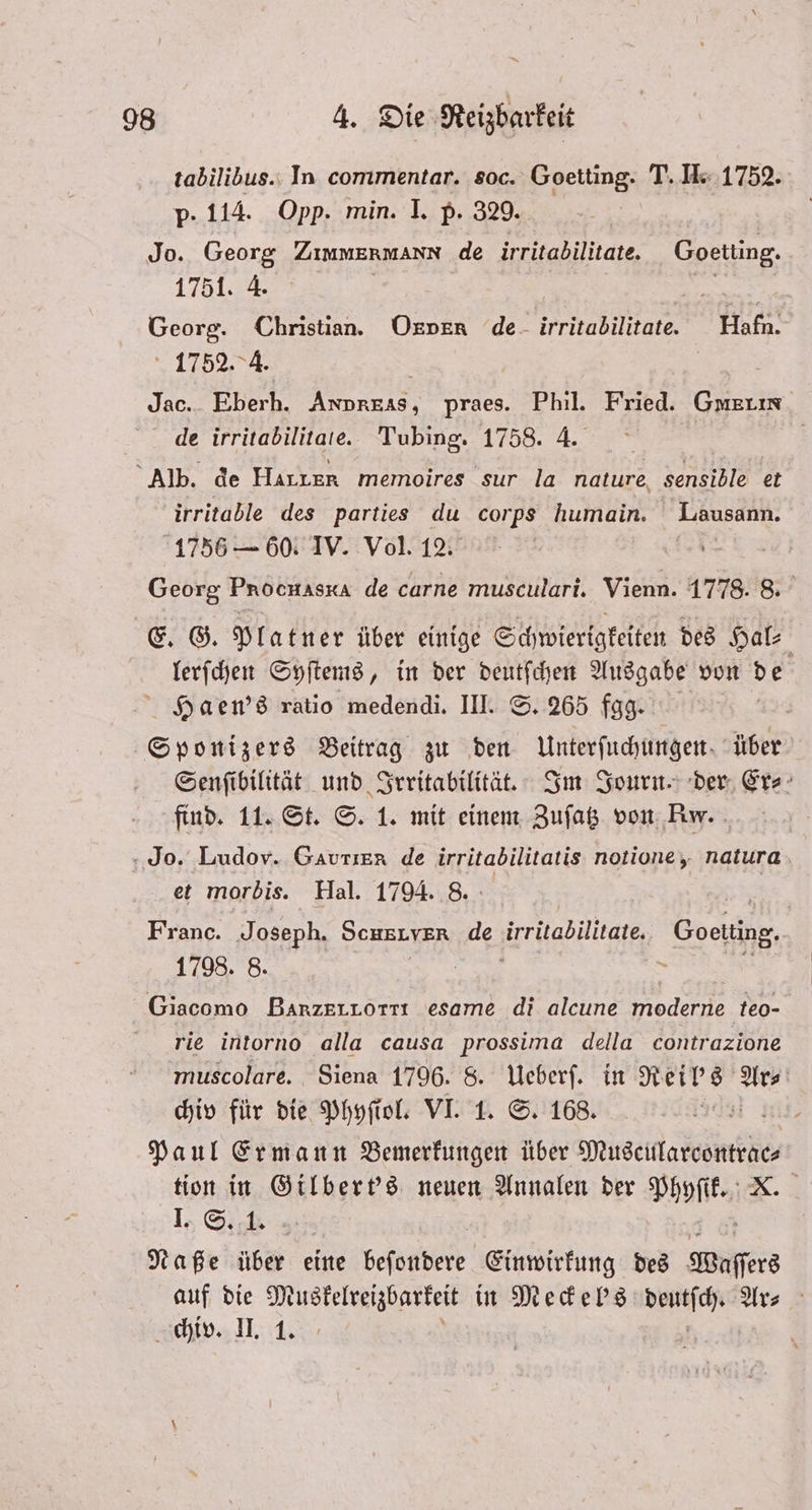tabilibus. In commentar. soc. Goetting. T. I. 1752. p · 114. Opp. min. I. p. 329. Jo. Georg ZIMMERMANN de irritabilitate. Goetting. 1751. 4. FRE Georg. Christian. Okpkx de irritabilitate. Hafn. 1752. 4. f | Jac.. Eberh. Anpreas, praes. Phil. Fried. Gmerın de irritabilitate. Tubing. 1758. 4. | Alb. de Hırıer memoires sur la nature, sensible et irritable des parties du corps humain. Lausann. 1756 — 60. IV. Vol. 12. Georg Prochaska de carne musculari. Vienn. 1778. 8. E. G. Platner über einige Schwierigkeiten des Hal⸗ lerſchen Syſtems, in der deutſchen Ausgabe von de Haen's ratio medendi. III. S. 265 fgg. Sponizers Beitrag zu den Unterſuchungen über Senſibilität und Irritabilität. Im Journ. der Er⸗ find. 11. St. S. 1. mit einem Zuſatz von Rw. Jo. Ludov. Gautier de irritabilitatis notione, natura et morbis. Hal. 1794. 8. | Franc. Joseph. SCHELYER de irritabilitate. Goeling. 1798. 8. 8 Giacomo BarzerLörı esame di alcune moderne teo- rie intorno alla causa prossima della contrazione muscolare. Siena 1796. 8. Ueberſ. in Reil's Ars chiv für die Phyſiol. VI. 1. S. 168. 1 Paul Ermann Bemerkungen über e ee tion in Gilbert's neuen Annalen der Phyſik. Ie Sb % Naße über eine Bere Einwirkung des Wassers auf die Muskelreizbarkeit in Meckel's deutſch. Ar⸗ chiv. II. 1. | |