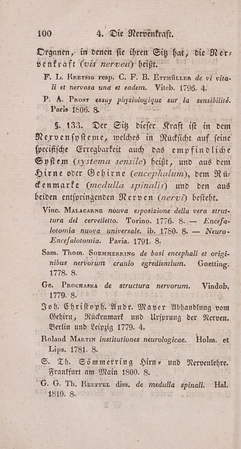 Organen, in denen ſie ihren Sitz hat, die Ner⸗ venkraft (wis nerven) heißt. F. L. HnETSse resp. C. F. B. Errmürzer de vi vita- li et nervosa una et eadem. Viteb. 1796. 4. P. A. Prosr essay ee sur, la sensibilite. Paris 1806. 8. 5 Ga ELSE dieſer Kraft iſt in dem Nervenſyſteme, welches in Rückſicht auf ſeine ſpecifiſche Erregbarkeit auch das empfindliche | Syſtem (systema sensile) heißt, und aus dem Hirne oder Gehirne (encephalum), dem R ü⸗ ckenmarke (med ulla spinalis) und den aus beiden entſpringenden Nerven (ner vi) beſteht. Vince. Mar AcARNE nouva esposizione della vera strut- tura del cervelletto. Torino. 1776. 8. — Encefa- lotomia nuova unioersale. ib. 1780. 8. — Neuro- Encefalotomia. Pavia. 1791. 8. Sam. Thom. Sormmerrino de basi encephali et origi- nibus nervorum cranio egredientium. Goetting. 1778. 8. Ge. Procnasra de structura. nervorum. Vindob. 8.177098: | Joh. en Andr. Mayer RE vom Gehirn, Rückenmark und Urſprung der Nerven. Berlin und Leipzig 1779. 4. Roland Marrın institutiones neurglogicae. Holm. &amp; Lips. 1781. 8. S. Th. Sömmerring Hirn⸗ und NR Frankfurt am Main 1800. 8. | ib Hxvrrkl diss. de medulla Rn Hal. 1810. 8.