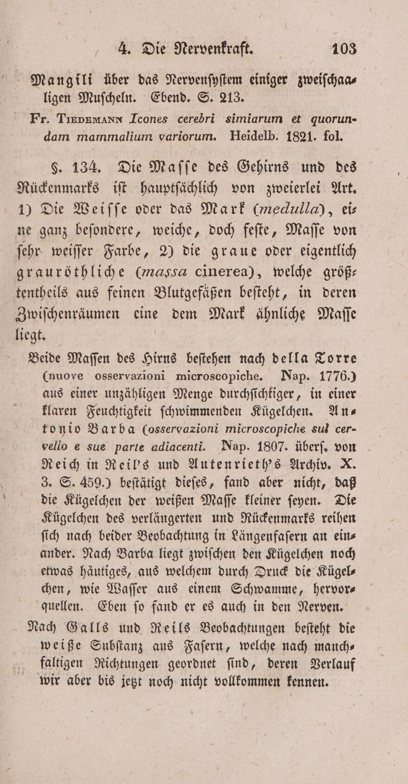Mangili über das Nervenſyſtem einiger sweifchans ligen Muſcheln. Ebend. S. 213. Fr. TEDRMANN Icones cerebri simiarum et quorun- dam mammalium variorum. Heidelb. 1821. fol. $. 134. Die Maſſe des Gehirns und des Rückenmarks iſt hauptſächlich von zweierlei Art. 1) Die Weiſſe oder das Mark (medulla), eis ne ganz beſondere, weiche, doch feſte, Maſſe von ſehr weiſſer Farbe, 2) die graue oder eigentlich grauröthliche (massa cinerea), welche größ— tentheils aus feinen Blutgefäßen beſteht, in deren Zwiſchenräumen eine dem Mark ähnliche Maſſe liegt. Beide Maſſen des Hirns beſtehen nach della Torre (nuove osservazioni microscopiche. Nap. 1776.) aus einer unzähligen Menge durchſichtiger, in einer klaren Feuchtigkeit ſchwimmenden Kügelchen. Ans tonio Barba (osservazioni microscopiche sul cer- vello e sue parte adiacenti. Nap. 1807. überſ. von Reich in Reil's und Autenrieth's Archiv. X 3. S. 459.) beſtätigt dieſes, fand aber nicht, daß die Kügelchen der weißen Maſſe kleiner ſeyen. Die Kügelchen des verlängerten und Rückenmarks reihen ſich nach beider Beobachtung in Längenfaſern an ein⸗ ander. Nach Barba liegt zwiſchen den Kügelchen noch etwas häutiges, aus welchem durch Druck die Kügel⸗ chen, wie Waſſer aus einem Schwamme, hervor⸗ quellen. Eben ſo fand er es auch in den Nerven. Nach Galls und Reils Beobachtungen beſteht die weiße Subſtanz aus Faſern, welche nach manch⸗ wir aber bis jetzt noch nicht vollkommen kennen.
