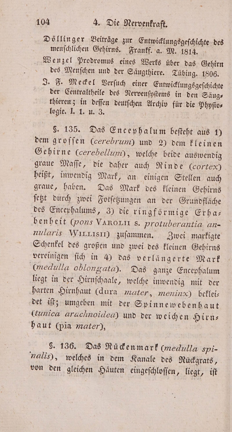Döllinger Beiträge zur Entwicklungsgeſchichte des menſchlichen Gehirns. Frankf. a. M. 1814. Wenzel Prodromus eines Werks über das Gehirn des Menſchen und der Säugthiere. Tübing. 1806. J. F. Meckel Verſuch einer Entwicklungsgeſchichte der Gentraltheile des Nervenſyſtems in den Säug⸗ thieren; in deſſen deutſchen Archiv für die Phyſio⸗ logie. I. 1. u. 3. 71 §. 135. Das Encephalum beſteht aus 1) dem groffen Ccerebrum) und 2) dem kleinen Gehirne Ccerebellum), welche beide auswendig graue Maſſe, die daher auch Rinde (co tex) heißt, inwendig Mark, an einigen Stellen auch graue, haben. Das Mark des kleinen Gehirns ſetzt durch zwei Fotſetzungen an der Grundfläche des Encephalums, 3) die ringförmige Erha— benheit (pons Varoun s. protuberantia. an- nularis WırLisır) zuſammen. Zwei marfigte Schenkel des großen und zwei des kleinen Gehirns vereinigen ſich in 4) das verlängerte Mark (medulla oblongata). Das ganze Encephalum liegt in der Hirnſchaale, welche inwendig mit der harten Hirnhaut (dura mater, meninx) beklei— det iſt; umgeben mit der Spinnewebenhaut (unica arachnoidea) und der weichen Hirn— haut (pia Mater), g. 136. Das Rü ckenmark (medulla spi- nalis), welches in dem Kanale des Rückgrats, von den gleichen Haͤuten eingeſchloſſen, liegt, iſt