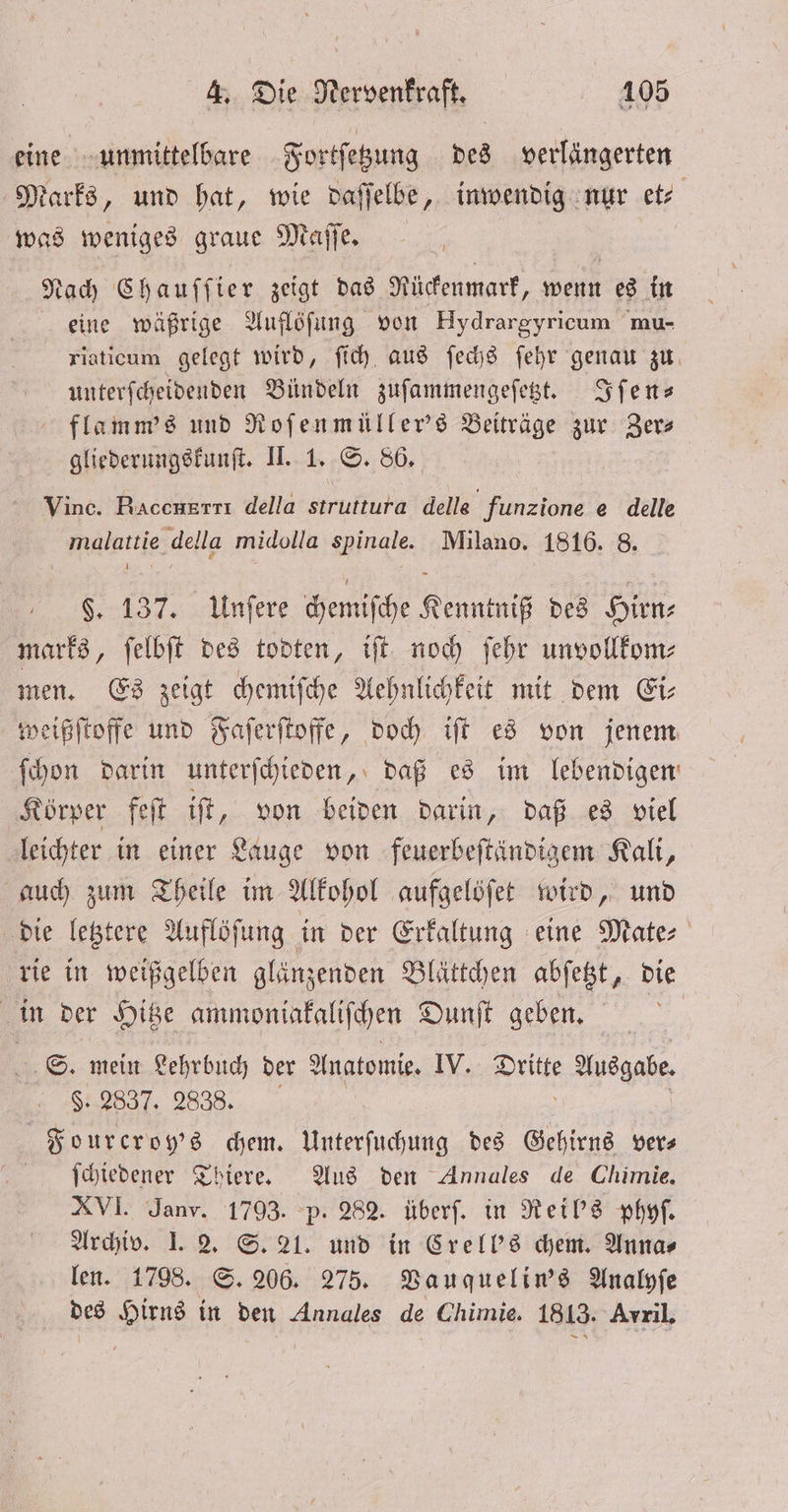 eine unmittelbare Fortſetzung des verlängerten Marks, und hat, wie daſſelbe, inwendig nur et⸗ was weniges graue Maſſe. Nach Chauſſ ier zeigt das Rückenmark, wenn es in eine wäßrige Auflöſung von Hydrargyricum mu- riaticum gelegt wird, ſich aus ſechs ſehr genau zu unterſcheidenden Bündeln zuſammengeſetzt. Iſen— flamm's und Roſenmüller's Beiträge zur Zer— gliederungskunſt. II. 1. S. 86. Vince. RAcchRT TI della struttura delle funzione e delle malattie della midolla spinale. Milano. 1816. 8. $. 137. Unſere chemiſche Kenntniß des Hirn; marks, ſelbſt des todten, iſt noch ſehr unvollkom⸗ men. Es zeigt chemiſche Aehnlichkeit mit dem Ei⸗ weißſtoffe und Faſerſtoffe, doch iſt es von jenem ſchon darin unterſchieden, daß es im lebendigen: Körper feſt iſt, von beiden darin, daß es viel leichter in einer Lauge von feuerbeſtändigem Kali, auch zum Theile im Alkohol aufgelöſet wird, und die letztere Auflöſung in der Erkaltung eine Mate⸗ rie in weißgelben glänzenden Blättchen abſetzt, die 5 in der Hitze ammoniakaliſchen Dunſt geben. S. mein Lehrbuch der Anatomie. IV. e Ausgabe. $. 2837. 28388. Fourcroy's chem. Unterſuchung des Gehirns ver— ſchiedener Thiere. Aus den Annales de Chimie. XVI. Janv. 1793. p. 282. überſ. in Reil's phyſ. Archiv. I. 2. S. 21. und in Crell's chem. Annas len. 1798. S. 206. 275. Vauquelin's Analyſe des Hirns in den Annales de Chimie. 1813. Avril,