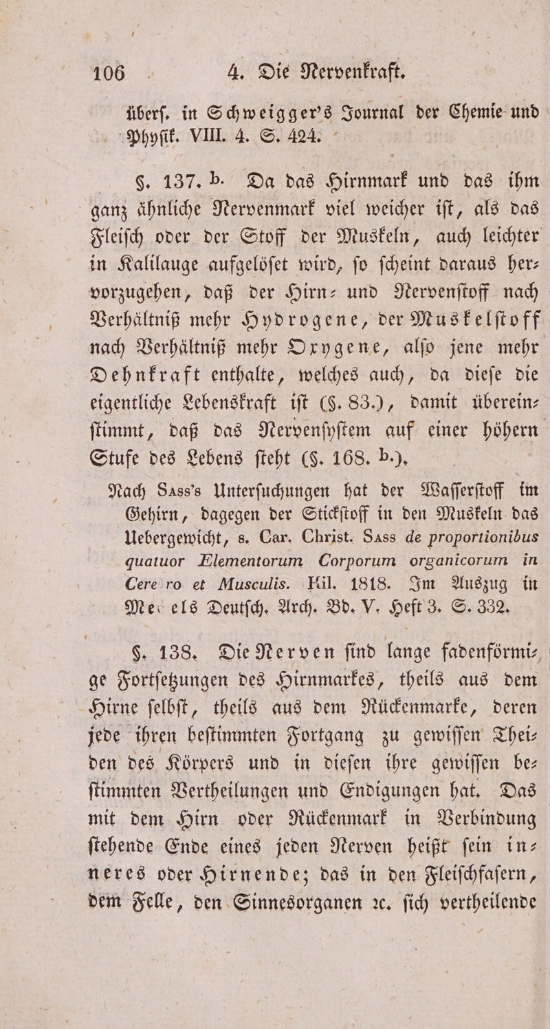 überſ. in Schweigger's Journal der Chemie und Phyſik. VIII. 4. S. 424. §. 137. b. Da das Hirnmark und das ihm ganz ähnliche Nervenmark viel weicher iſt, als das Fleiſch oder der Stoff der Muskeln, auch leichter in Kalilauge aufgelöſet wird, ſo ſcheint daraus her— vorzugehen, daß der Hirn- und Nervenſtoff nach Verhältniß mehr Hydrogene, der Muskelſtoff nach Verhältniß mehr Oxygene, alſo jene mehr Dehnkraft enthalte, welches auch, da dieſe die eigentliche Lebenskraft iſt (§. 83.), damit überein⸗ ſtimmt, daß das Nervenſyſtem auf einer höhern Stufe des Lebens ſteht (§. 168. b.). Nach 8 Unterſuchungen hat der Waſſerſtoff im Gehirn, dagegen der Stickſtoff in den Muskeln das Uebergewicht, s. Car. Christ. Sass de proportionibus quatuor Elementorum Corporum organicorum in Cere ro et Musculis. Hil. 1818. Im Auszug in Med els Deutſch. Arch. Bd. V. Heft 3. S. 332. §. 138. Die Nerven ſind lange fadenförmi⸗ ge Fortſetzungen des Hirnmarkes, theils aus dem Hirne ſelbſt, theils aus dem Rückenmarke, deren jede ihren beſtimmten Fortgang zu gewiſſen Theis den des Körpers und in dieſen ihre gewiſſen be— ſtimmten Vertheilungen und Endigungen hat. Das mit dem Hirn oder Rückenmark in Verbindung ſtehende Ende eines jeden Nerven heißt fein in; neres oder Hirnende; das in den Fleiſchfaſern, dem Felle, den Sinnesorganen ꝛc. ſich vertheilende