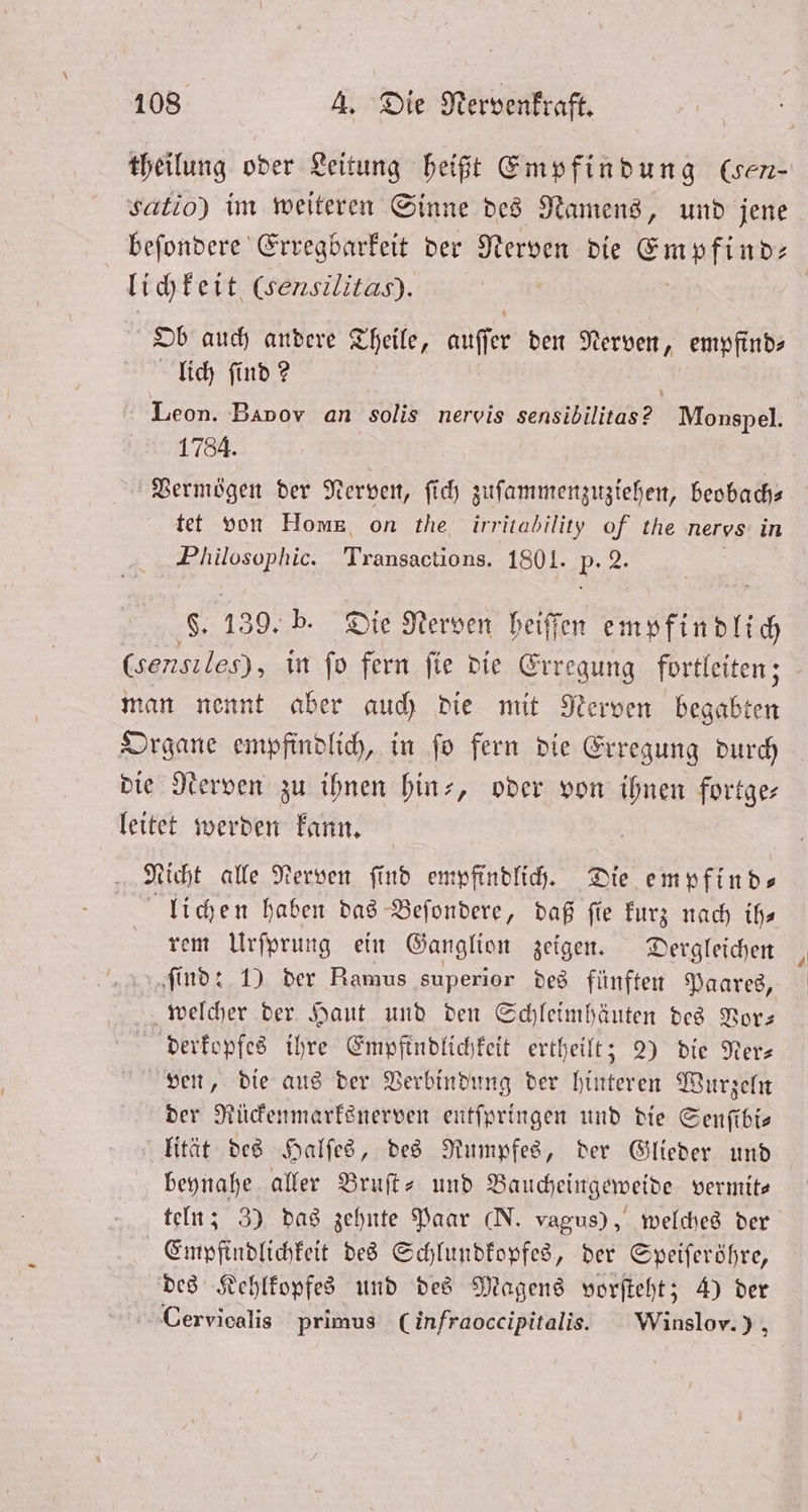 satio) im weiteren Sinne des Namens, und jene li chkeit (sensilitas). | Ob auch andere Theile, auser den Nerven, empfind⸗ lich ſind? | Leon. Bavov an solis nervis sensibilitas? Monspel. 1784. Vermögen der Nerven, ſich zuſammenzuziehen, beobach— tet von Home, on the irritability of the nervs in „ N 1801. 5 2. f. 139. b. Die Nerven heiſſen empfindlich (sensiles), in fo fern fie die Erregung fortleiten ; man nennt aber auch die mit Nerven begabten Organe empfindlich, in ſo fern die Erregung durch die Nerven zu ihnen hin-, oder von ihnen fortge— leitet werden kann. Nicht alle Nerven ſind empfindlich. Die empfind⸗ lichen haben das Beſondere, daß ſi fie kurz nach ih⸗ rem Urſprung ein Ganglion zeigen. Dergleichen ſind: 1) der Ramus superior des fünften Paares, welcher der Haut und den Schleimhäuten des Vor— derkopfes ihre Empfindlichkeit ertheilt; 2) die Nerz ven, die aus der Verbindung der hinteren Wurzeln der Rückenmarksnerven entſpringen und die Senſibi— lität des Halſes, des Rumpfes, der Glieder und beynahe aller Bruſt- und Baucheingeweide vermite teln; 3) das zehnte Paar (N. vagus), welches der Empfindlichkeit des Schlundkopfes, der Speiſeröhre, des Kehlkopfes und des Magens vorſteht; 4) der Cervicalis primus (infraoccipitalis. Winslov. ), rl