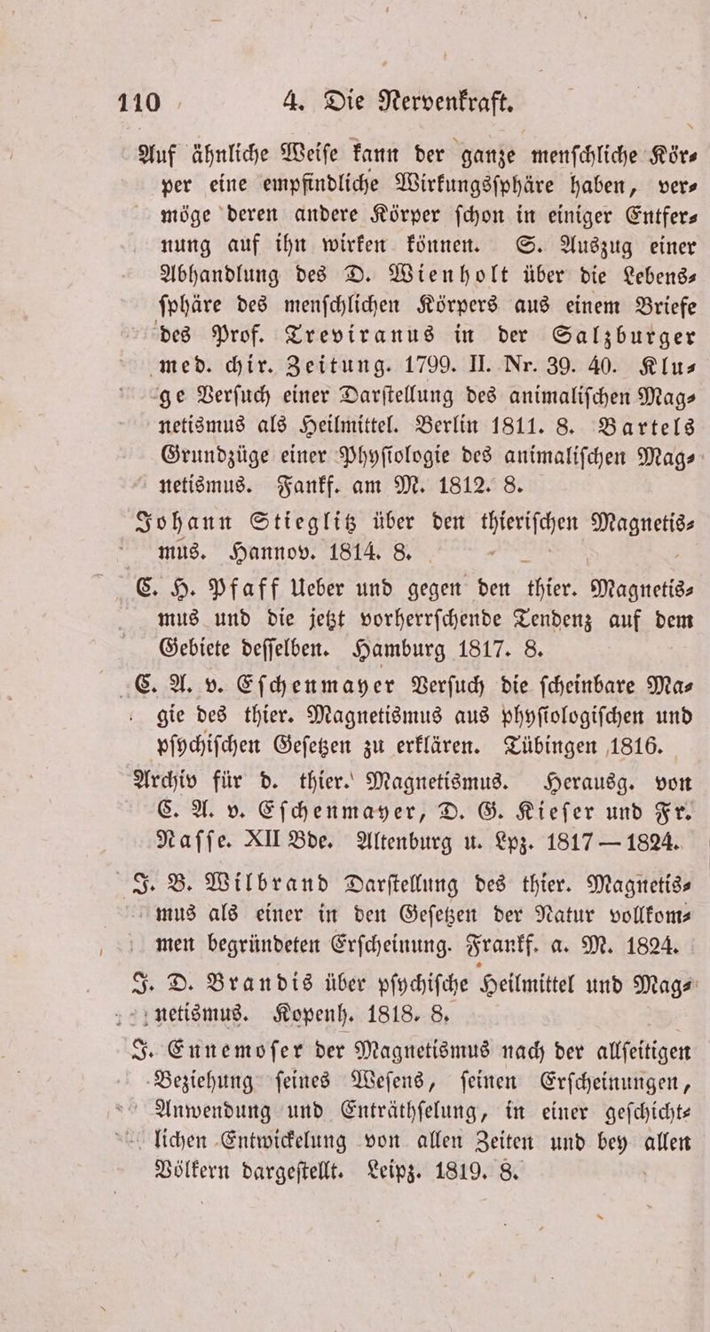Auf ähnliche Weiſe kann der ganze menſchliche Kir per eine empfindliche Wirkungsſphäre haben, vers möge deren andere Körper ſchon in einiger Entfer— nung auf ihn wirken können. S. Auszug einer Abhandlung des D. Wienholt über die Lebens— ſphäre des menſchlichen Körpers aus einem Briefe des Prof. Treviranus in der Salzburger med. hir. Zeitung. 1799. II. Nr. 39. 40. Klu⸗ ge Verſuch einer Darſtellung des animaliſchen Mags netismus als Heilmittel. Berlin 1811. 8. Bartels Grundzüge einer Phyſiologie des animaliſchen Mag⸗ netismus. Fankf. am M. 1812. 8. Johann Stieglitz über den 8 e mus. Hannov. 1814. 8. a C. H. Pfaff Ueber und gegen den thier. Magnetis⸗ mus und die jetzt vorherrſchende Tendenz auf dem Gebiete deſſelben. Hamburg 1817. 8. C. A. v. Eſchenmayer Verſuch die ſcheinbare Ma⸗ gie des thier. Magnetismus aus phyſiologiſchen und pſychiſchen Geſetzen zu erklären. Tübingen 1816. Archiv für d. thier. Magnetismus. Herausg. von C. A. v. Eſchenmayer, D. G. Kiefer und Fr. Naſſe. XII Bde. Altenburg u. Lpz. 1817 — 1824. J. B. Wilbrand Darſtellung des thier. Magnetis⸗ mus als einer in den Geſetzen der Natur vollkom— men begründeten Erſcheinung. Frankf. a. M. 1824. 3. D. Brandis über vſpchiſche Heilmittel und Mag⸗ netismus. Kopenh. 1818. 8. J. Ennemoſer der Magnetismus nach der allſeitigen e ſeines Weſens, ſeinen Erſcheinungen, Anwendung und Enträthſelung, in einer geſchicht— lliUchen Entwickelung von allen Zeiten und 5 allen Völkern dargeſtellt. Leipz. 1819. 8.