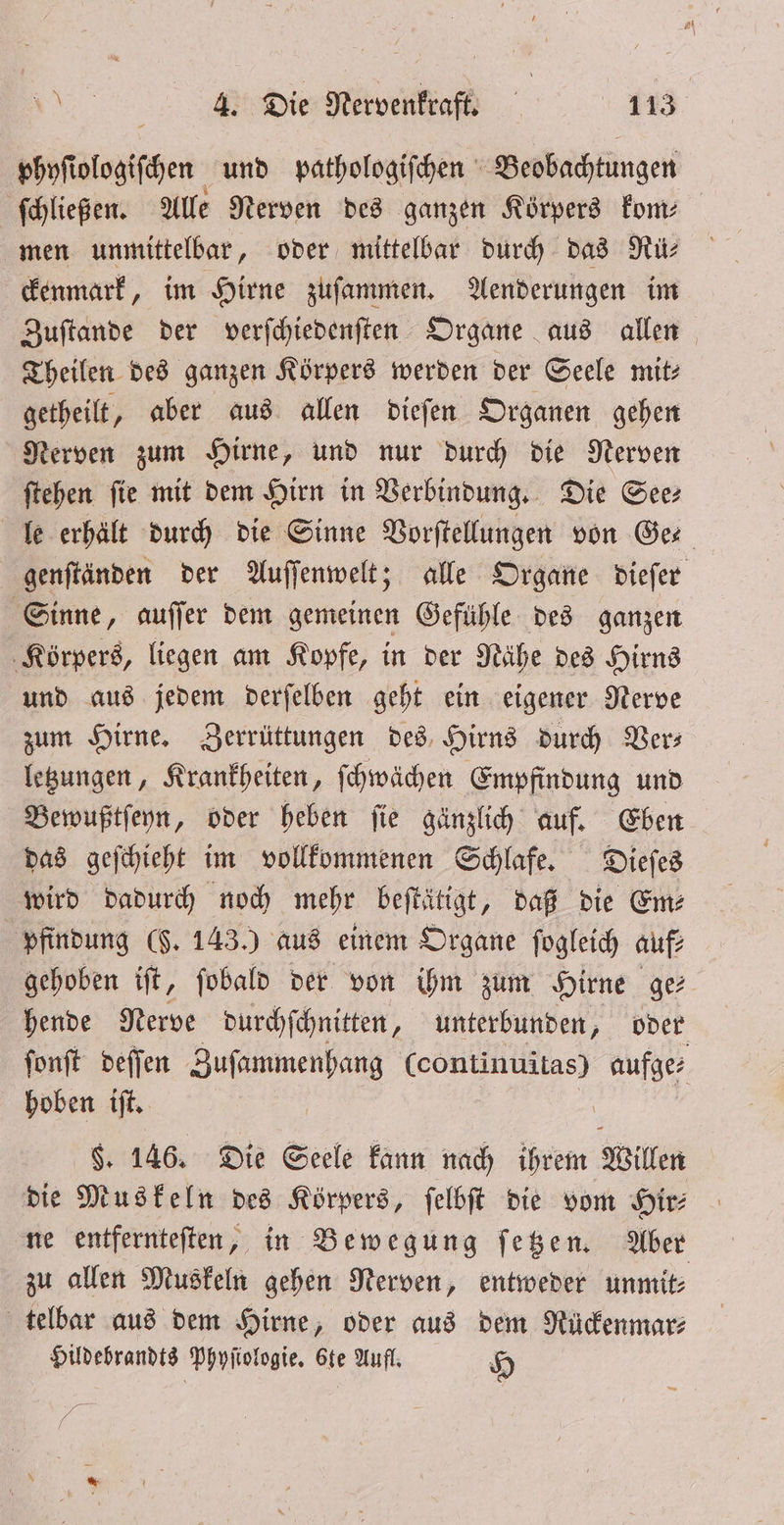 phyſiologiſchen und pathologiſchen Beobachtungen ſchließen. Alle Nerven des ganzen Korpers kom⸗ men unmittelbar, oder mittelbar durch das Rü— ckenmark, im Hirne zuſammen. Aenderungen im Zuſtande der verſchiedenſten Organe aus allen Theilen des ganzen Körpers werden der Seele mit— getheilt, aber aus allen dieſen Organen gehen Nerven zum Hirne, und nur durch die Nerven ſtehen ſie mit dem Hirn in Verbindung. Die See⸗ le erhält durch die Sinne Vorſtellungen von Ge genſtänden der Auſſenwelt; alle Organe dieſer Sinne, auſſer dem gemeinen Gefühle des ganzen Körpers, liegen am Kopfe, in der Nähe des Hirns und aus jedem derſelben geht ein eigener Nerve zum Hirne. Zerrüttungen des Hirns durch Ders letzungen, Krankheiten, ſchwächen Empfindung und Bewußtſeyn, oder heben ſie gänzlich auf. Eben das geſchieht im vollkommenen Schlafe. Dieſes wird dadurch noch mehr beſtätigt, daß die Em: pfindung ($. 143.) aus einem Organe ſogleich auf— gehoben iſt, ſobald der von ihm zum Hirne ge: hende Nerve durchſchnitten, unterbunden, oder ſonſt deſſen Zuſammenhang (continuitas) aufge⸗ hoben iſt. | $. 146. Die Seele kann nach ihrem Willen die Muskeln des Körpers, ſelbſt die vom Hir⸗ ne entfernteſten, in Bewegung ſetzen. Aber zu allen Muskeln gehen Nerven, entweder unmit⸗ telbar aus dem Hirne, oder aus dem Rückenmar⸗ Hildebrandts Ppyfiologie, 6te Aufl. H