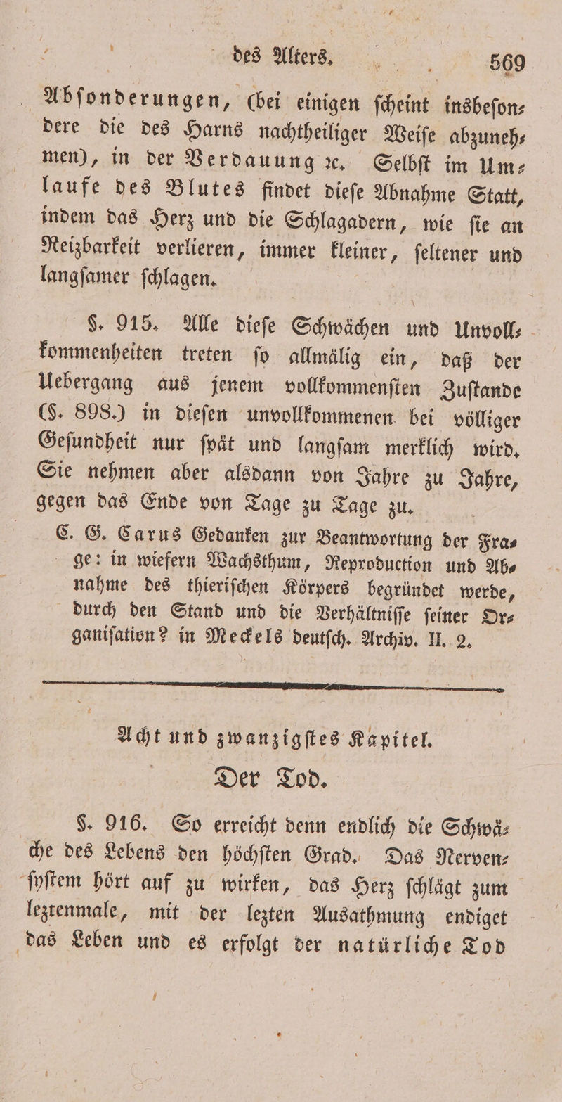 5 es Ae, 990 Abſonderungen, (bei einigen ſcheint insbeſon⸗ dere die des Harns nachtheiliger Weiſe abzuneh⸗ men), in der Verdauung ꝛc. Selbſt im Um⸗ laufe des Blutes findet dieſe Abnahme Statt, indem das Herz und die Schlagadern, wie ſie an Reizbarkeit verlieren, immer kleiner, ſeltener und langſamer ſchlagen. | . 915. Alle dieſe Schwächen und Unvoll; kommenheiten treten fo allmälig ein, daß der Uebergang aus jenem vollkommenſten Zuſtande (S. 898.) in dieſen unvollkommenen bei völliger Geſundheit nur ſpät und langſam merklich wird. Sie nehmen aber alsdann von Jahre zu Jahre, gegen das Ende von Tage zu Tage zu. C. G. Carus Gedanken zur Beantwortung der Fra⸗ ge: in wiefern Wachsthum, Reproduction und Ab⸗ nahme des thieriſchen Körpers begründet werde, durch den Stand und die Verhältniſſe ſeiner Or⸗ ganiſation? in Meckels deutſch. Archiv. II. 2. — —— Acht und zwanzigſtes Kapitel. Der Tod. $. 916. So erreicht denn endlich die Schwä⸗ che des Lebens den höchſten Grad. Das Nerven⸗ ſyſtem hört auf zu wirken, das Herz fchlägt zum leztenmale, mit der lezten Ausathmung endiget das Leben und es erfolgt der natürliche Tod