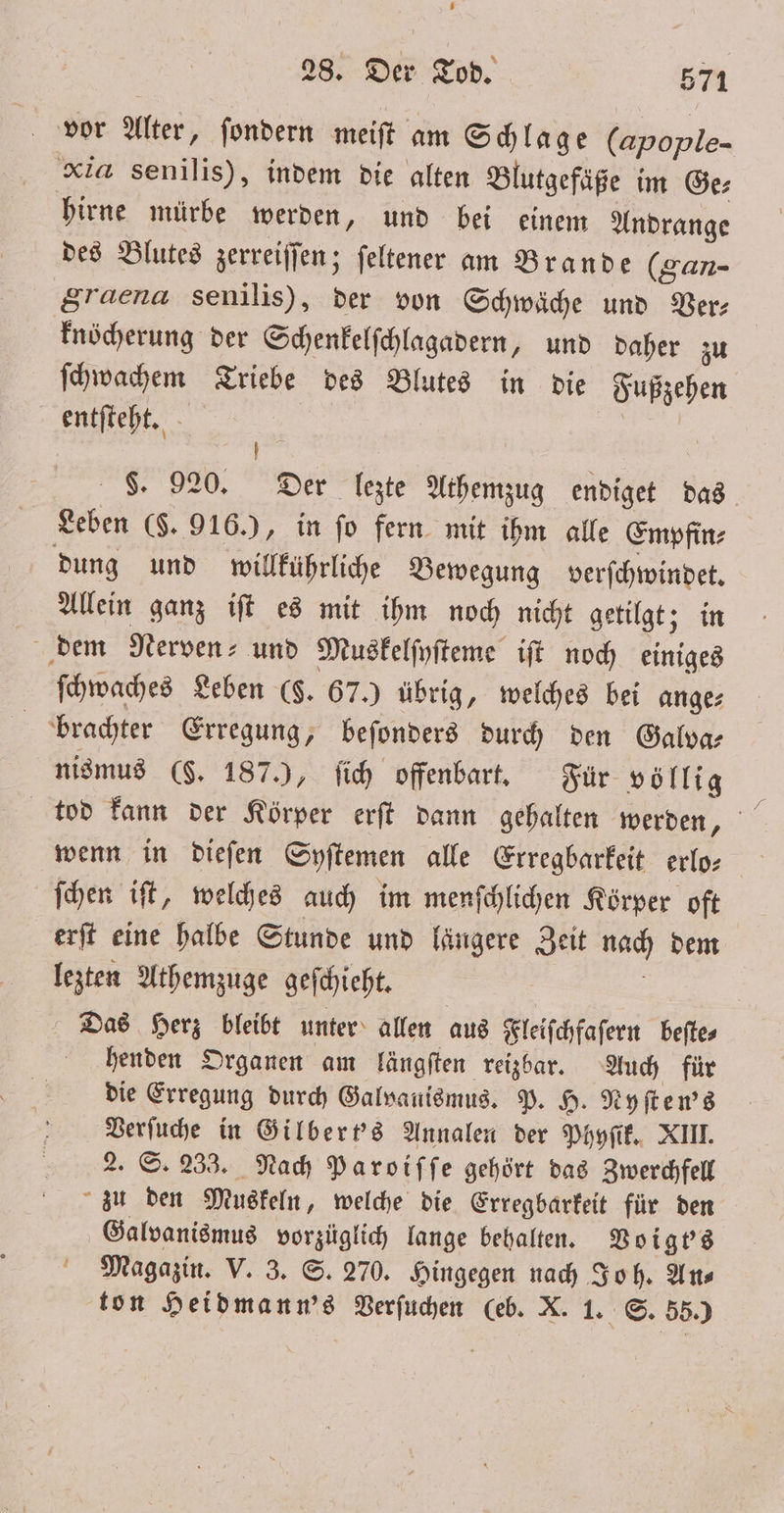 vor Alter, ſondern meiſt am Schlage (apople- xia senilis), indem die alten Blutgefäße im Ge⸗ hirne mürbe werden, und bei einem Andrange des Blutes zerreiſſen; ſeltener am Brande (gan- Sraena senilis), der von Schwäche und Ber: knöcherung der Schenkelſchlagadern, und daher zu ſchwachem Triebe des Blutes in die Fußzehen entſteht. | Er S. 920. Der lezte Athemzug endiget das Leben ($. 916.), in fo fern mit ihm alle Empfin⸗ dung und willkührliche Bewegung verſchwindet. Allein ganz iſt es mit ihm noch nicht getilgt; in dem Nerven- und Muskelſpſteme iſt noch einiges ſchwaches Leben (§. 67.) übrig, welches bei ange⸗ brachter Erregung, beſonders durch den Galva⸗ nismus ($. 187.), ſich offenbart. Für völlig ſchen iſt, welches auch im menſchlichen Körper oft erſt eine halbe Stunde und längere Zeit nach dem lezten Athemzuge geſchieht. | Das Herz bleibt unter allen aus Fleiſchfaſern beſte⸗ henden Organen am längſten reizbar. Auch für die Erregung durch Galvauismus. P. H. Nyſten's Verſuche in Gilbert's Annalen der Phyſik. XIII. 2. S. 233. Nach Paroiſſe gehört das Zwerchfell zu den Muskeln, welche die Erregbarkeit für den Galvanismus vorzüglich lange behalten. Voigbs Magazin. V. 3. S. 270. Hingegen nach Joh. Ans ton Heidmann's Verſuchen (eb. X. 1. S. 55.)