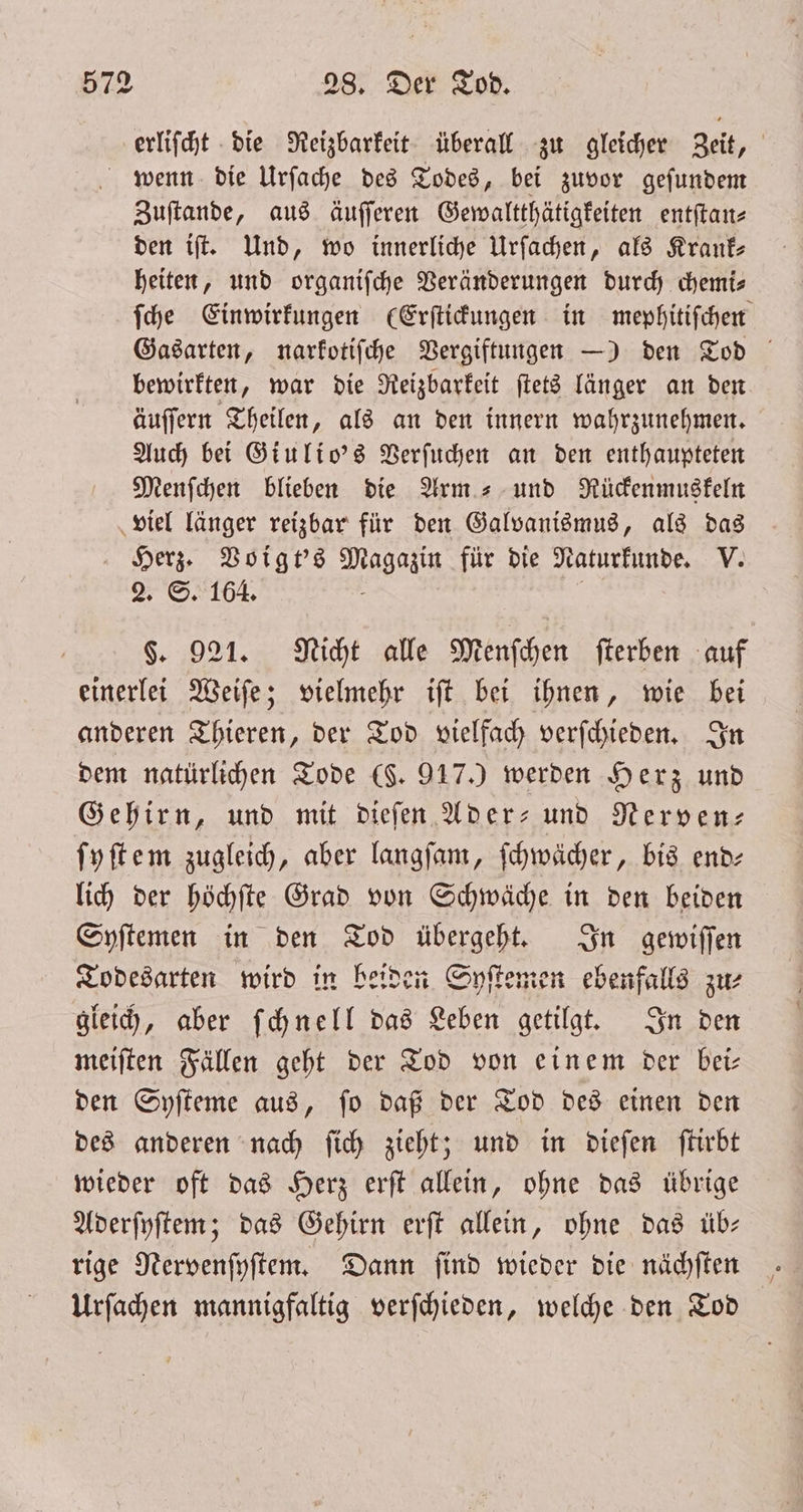 erliſcht die Reizbarkeit überall zu gleicher Zeit, wenn die Urſache des Todes, bei zuvor geſundem Zuſtande, aus äuſſeren Gewaltthätigkeiten entſtan⸗ den iſt. Und, wo innerliche Urſachen, als Krank- heiten, und organiſche Veränderungen durch chemi⸗ ſche Einwirkungen (Erſtickungen in mephitiſchen Gasarten, narkotiſche Vergiftungen —) den Tod bewirkten, war die Reizbarkeit ſtets länger an den äuſſern Theilen, als an den innern wahrzunehmen. Auch bei Giulio's Verſuchen an den enthaupteten Menſchen blieben die Arm- und Rückenmuskeln viel länger reizbar für den Galvanismus, als das Herz. Voigt's Magazin für die Naturkunde. V. 2. S. 164. 5 | §. 921. Nicht alle Menſchen fterben auf einerlei Weiſe; vielmehr iſt bei ihnen, wie bei anderen Thieren, der Tod vielfach verſchieden. In dem natürlichen Tode (F. 917.) werden Herz und Gehirn, und mit dieſen Ader- und Nerven- ſyſtem zugleich, aber langſam, ſchwächer, bis end— lich der höchſte Grad von Schwäche in den beiden Syſtemen in den Tod übergeht. In gewiſſen Todesarten wird in beiden Syſtemen ebenfalls zu⸗ gleich, aber ſchnell das Leben getilgt. In den meiſten Fällen geht der Tod von einem der bei— den Syſteme aus, ſo daß der Tod des einen den des anderen nach ſich zieht; und in dieſen ſtirbt wieder oft das Herz erſt allein, ohne das übrige Aderſyſtem; das Gehirn erſt allein, ohne das üb— rige Nervenſyſtem. Dann ſind wieder die nächſten Urſachen mannigfaltig verſchieden, welche den Tod