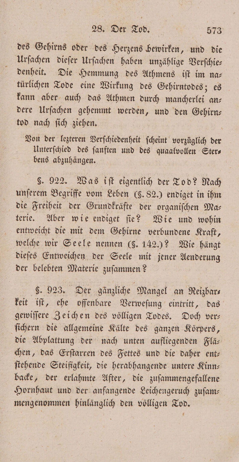 des Gehirns Wer des Herzens bewirken, und die Urſachen dieſer Urſachen haben unzählige Verſchie— denheit. Die Hemmung des Athmens iſt im na⸗ türlichen Tode eine Wirkung des Gehirntodes; es kann aber auch das Athmen durch mancherlei an⸗ dere Urſachen gehemmt werden, und den Gehirn⸗ tod nach ſich ziehen. Von der lezteren Verſchiedenheit ſcheint vorzüglich der Unterſchied des ſanften und des quaalvollen Ster⸗ bens abzuhängen. $. 922. Was iſt eigentlich der Tod? Nach unſerem Begriffe vom Leben (F. 82.) endiget in ihm die Freiheit der Grundkräfte der organiſchen Ma⸗ terie. Aber wie endiget ſie? Wie und wohin entweicht die mit dem Gehirne verbundene Kraft, welche wir Seele nennen (8. 142.)? Wie hängt dieſes Entweichen der Seele mit jener Aenderung der belebten Materie zuſammen? L. 923. Der gänzliche Mangel an Reizbar⸗ keit iſt, ehe offenbare Verweſung eintritt, das gewiſſere Zeichen des völligen Todes. Doch ver⸗ ſichern die allgemeine Kälte des ganzen Körpers, die Abplattung der nach unten aufliegenden Flä⸗ chen, das Erſtarren des Fettes und die daher ent⸗ ſtehende Steifigkeit, die herabhangende untere Kinn⸗ backe, der erlahmte After, die zuſammengefallene Hornhaut und der anfangende Leichengeruch zuſam⸗ mengenommen hinlänglich den völligen Tod.