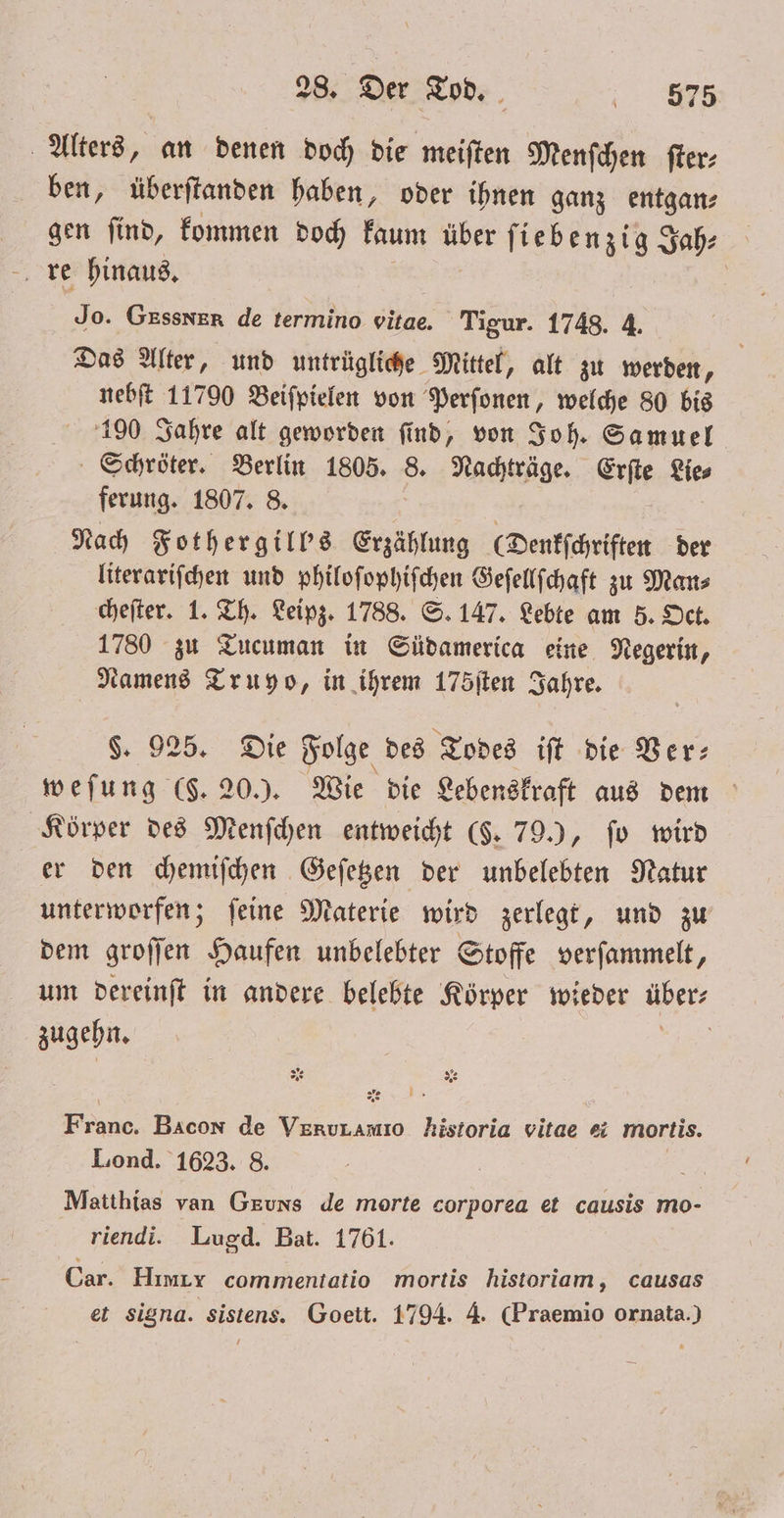 Alters, an denen doch die meiſten Menſchen ſter⸗ ben, überſtanden haben, oder ihnen ganz entgan⸗ gen ſind, kommen doch kaum For ſiebenzig Jah: re hinaus. Jo. GEssnER de termino vitae. Tigur. 1748. 4. Das Alter, und untrügliche Mittel, alt zu werden, nebſt 11790 Beiſpielen von Perſonen, welche 80 bis 190 Jahre alt geworden ſind, von Joh. Samuel Schröter. Berlin 1805. 8. Nachträge. Erſte Lie⸗ ferung. 1807. 8. | Nach Fother gill's Erzählung (Denkſchriften der literariſchen und philoſophiſchen Geſellſchaft zu Man⸗ cheſter. 1. Th. Leipz. 1788. S. 147. Lebte am 5. Oct. 1780 zu Tucuman in Südamerica eine Negerin, Namens Truyo, in ihrem 175ſten Jahre. §. 925. Die Folge des Todes iſt die Ver— weſung ($. 20.). Wie die Lebenskraft aus dem Körper des Menſchen entweicht (§. 79.), ſo wird er den chemiſchen Geſetzen der unbelebten Natur unterworfen; ſeine Materie wird zerlegt, und zu dem groſſen Haufen unbelebter Stoffe verſammelt, um dereinſt in andere belebte Körper wieder übers zugehn. | DR E e Bacon de 8 historia vitae ei mortis. Lond. 1623. 8. Ye Matthias van Geuns de morte corporea et causis mo- riendi. Lugd. Bat. 1761. Car. Hımıy commentatio mortis historiom, causas