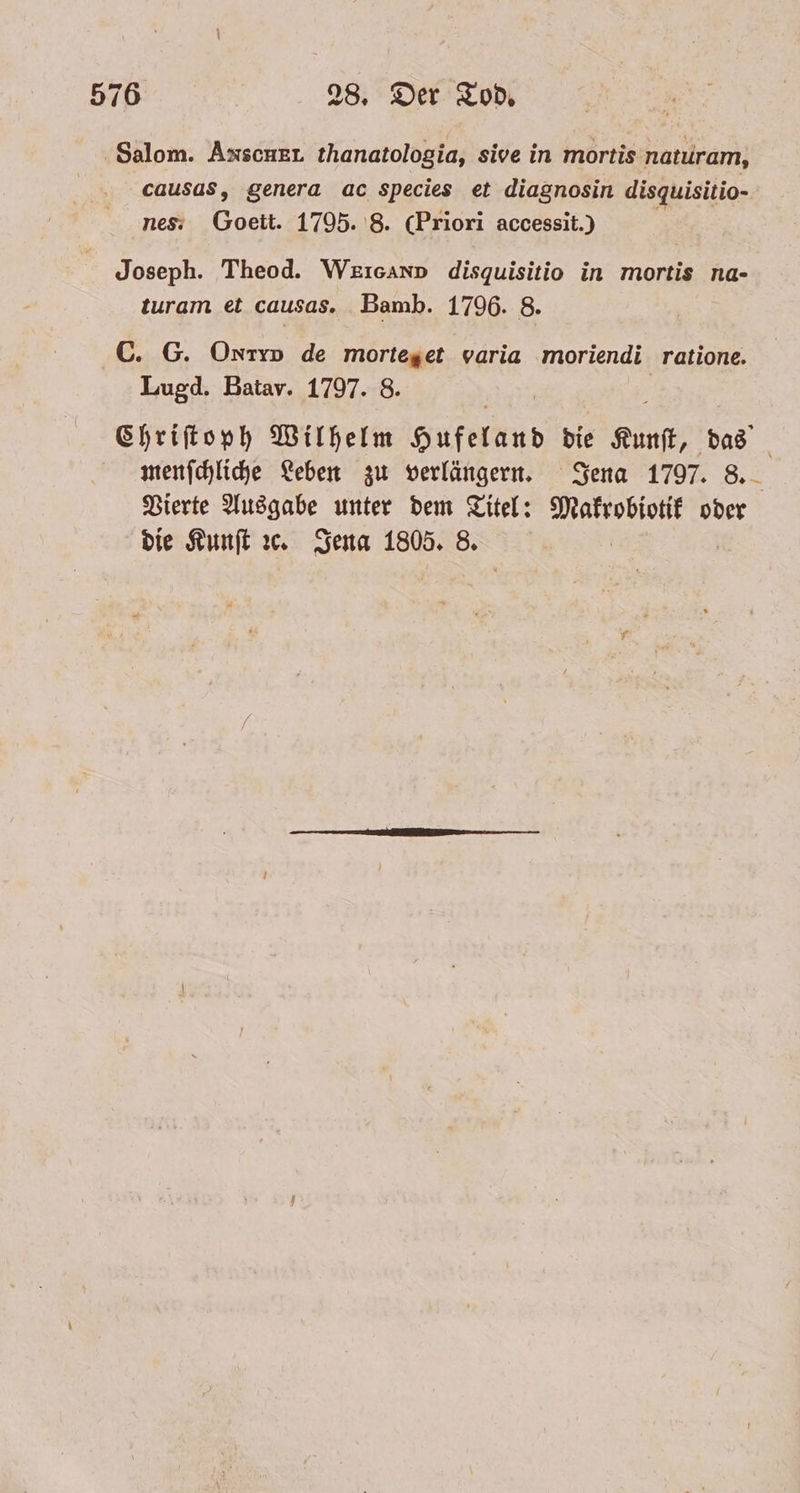 Salom. Axscner thanatologia, sive in mortis naturam, causas, genera ac species et diagnosin disquisitio- nes. Goeit. 1795. 8. (Priori accessit.) Joseph. Theod. Weıcann disquisitio in mortis na- turam et causas. Bamb. 1796. 8. C. G. Ontro de morteget varia moriendi ratione. Lugd. Batav. 1797. 8. Chriſtoph Wilhelm Hufelund die Kunſt, das menſchliche Leben zu verlängern. Jena 1797. 8. Vierte Ausgabe unter dem Titel: Makrobiotik oder die Kunſt ꝛc. Jena 1805. 8.