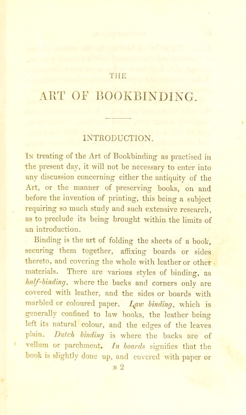 TJIE ART OF ]^.OOKBINDING. INTRODUCTION. In treating of the Art of Bookbinding as practised in the present day, it will not he necessary to enter into any discussion concerning either the antiquity of the Art, or the manner of preserving books, on and before the invention of printing, this being a subject requiring so much study and such extensive research, as to preclude its being brought within the limits of an introduction. Binding is the art of folding the sheets of a book, securing them together, affixing boards or sides thereto, and covering the whole with leather or other materials. There are various styles of binding, as half-binding, where the backs and corners only are covered with leather, and the sides or boards with marbled or coloured paper. I^io binding, which is generally confined to law books, the leather being left its natural colour, and the edges of the leaves plain. Dutch binding is where the backs are of vellum or parchment. In hoards signifies that the book is slightly done u{), and covered with paper or