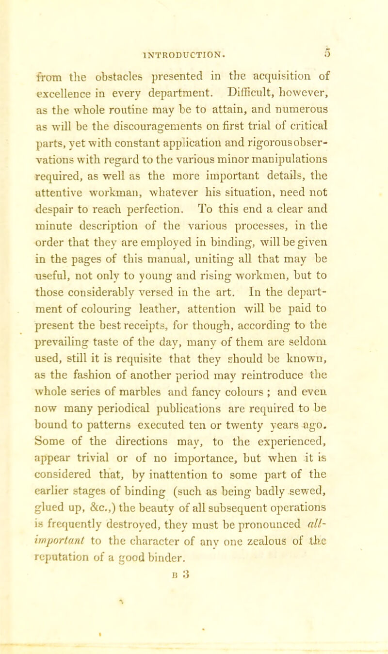 from tlie obstacles presented in the. acquisition of excellence in every department. Difficult, however, as the whole routine may be to attain, and numerous as will be the discouragements on first trial of critical parts, yet with constant application and rigorous obser- vations with regard to the various minor manipulations required, as well as the more important details, the attentive workman, whatever his situation, need not despair to reach perfection. To this end a clear and minute description of the various processes, in the order that they are employed in binding, will be given in the pages of this manual, uniting all that may be useful, not only to young and rising workmen, but to those considerably versed in the art. In the depart- ment of colouring leather, attention will be paid to present the best receipts, for though, according to the prevailing taste of the day, many of them are seldom used, still it is requisite that they should be known, as the fashion of another period may reintroduce the whole series of marbles and fancy colours ; and even now many periodical publications are required to be bound to patterns executed ten or twenty years ago. Some of the directions may, to the experienced, appear trivial or of no importance, but when it is considered that, by inattention to some part of the earlier stages of binding (such as being badly sewed, glued up, &c.,) the beauty of all subsequent operations is frequently destroved, they must be pronounced nll- imporlunl to the character of anv one zealous of tbe reputation of a good binder. II 3