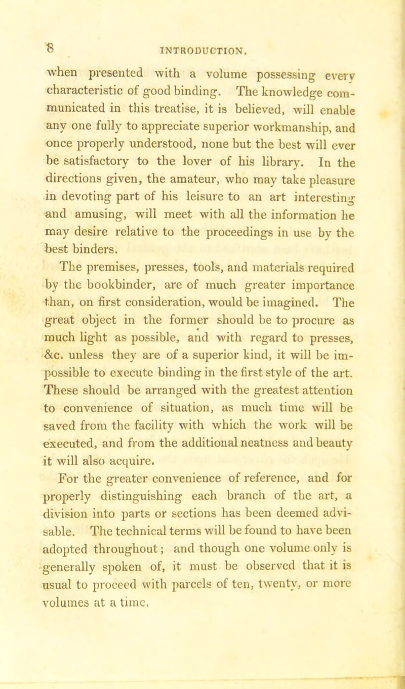 when presented with a volume possessing everv characteristic of good binding. The knowledge com- municated in this treatise, it is believed, will enable any one fully to appreciate superior workmanship, and once properly understood, none but the best will ever be satisfactory to the lover of his library. In the directions given, the amateur, who may take pleasure in devoting part of his leisure to an art interesting and amusing, will meet with all the information he may desire relative to the proceedings in use by the best binders. The premises, presses, tools, and materials required by the bookbinder, are of much greater importance than, on first consideration, would be imagined. The great object in the former should be to procure as much light as possible, and with regard to presses, &c. unless they are of a superior kind, it will be im- possible to execute binding in the first style of the art. These should be arranged with the greatest attention to convenience of situation, as much time will be saved from the facility with which the work will be executed, and from the additional neatness and beauty it will also acquire. For the greater convenience of reference, and for properly distinguishing each branch of the art, a division into parts or sections has been deemed advi- sable. The technical terms will be found to have been adopted throughout; and though one volume only is generally spoken of, it must be observed that it is usual to proceed with parcels of ten, twenty, or more volumes at a time.