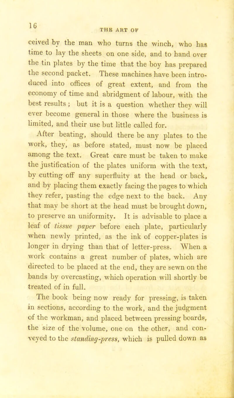 THK AHT OF ceived by the man who turns the winch, who has time to lay the sheets on one side, and to hand over the tin plates by the time that the boy has prepared the second packet. These machines have been intro- duced into offices of great extent, and from the economy of time and abridgment of labour, with the best results ; but it is a question whether they will ever become general in those where the business is limited, and their use but little called for. After beating, should there be any plates to the work, they, as before stated, must now be placed among the text. Great care must be taken to make the justification of the plates uniform with the text, by cutting off any superfluity at the head or back, and by placing them exactly facing the pages to which they refer, pasting the edge next to the back. Any that may be short at the head must be brought down, to preserve an uniformity. It is advisable to place a leaf of tissue paper before each plate, particularly when newly printed, as the ink of copper-plates is longer in drying than that of letter-press. When a work contains a great number of plates, which are directed to be placed at the end, they are sewn on the bands by overcasting, which operation will shortly be treated of in full. The book being now ready for pressing, is taken in sections, according to the work, and the judgment of the workman, and placed between pressing boards, the size of the volume, otie on the other, and con- veyed to the standing-press, which is pulled down as