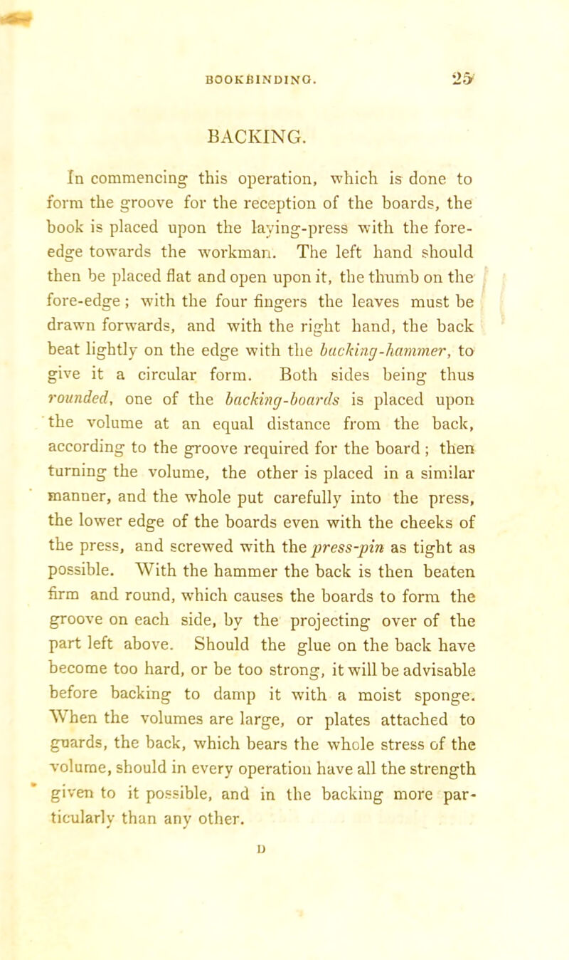 BACKING. In commencing this operation, which is done to form the groove for the reception of the boards, the book is placed upon the laying-press with the fore- edge towards the workman. The left hand should then be placed flat and open upon it, the thumb on the fore-edge ; with the four fingers the leaves must be drawn forwards, and with the right hand, the back beat lightly on the edge with the bucking-hammer, to give it a circular form. Both sides being thus rounded, one of the hacking-boards is placed upon the volume at an equal distance from the hack, according to the groove required for the hoard ; then turning the volume, the other is placed in a similar manner, and the whole put carefully into the press, the lower edge of the boards even with the cheeks of the press, and screwed with the press-pin as tight as possible. With the hammer the back is then beaten firm and round, which causes the boards to form the groove on each side, by the projecting over of the part left above. Should the glue on the back have become too hard, or be too strong, it will be advisable before backing to damp it with a moist sponge. When the volumes are large, or plates attached to guards, the back, which bears the whole stress of the volume, should in every operation have all the strength given to it possible, and in the backing more par- ticularly than any other. D