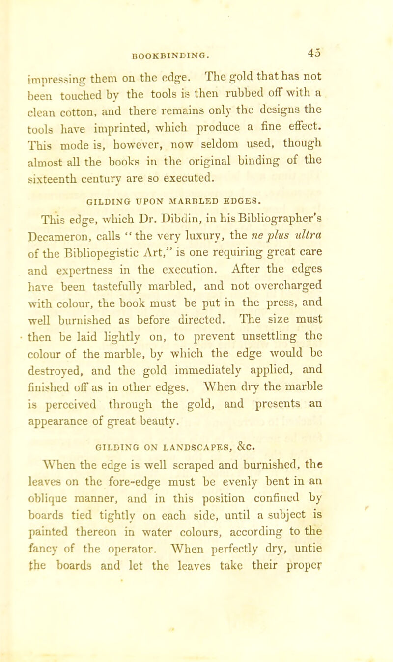 impressing' them on the edge. The gold that has not heen touched hv the tools is then ruhhed off with a clean cotton, and there remains only the designs the tools have imprinted, which produce a fine effect. This mode is, however, now seldom used, though almost all the books in the original binding of the sixteenth century are so executed. GILDING UPON MARBLED EDGES. This edge, which Dr. Dibclin, in his Bibliographer’s Decameron, calls “ the very luxury, the ne plus ultra of the Bibliopegistic Art,” is one requiring great care and expertness in the execution. After the edges have been tastefully marbled, and not overcharged with colour, the book must be put in the press, and well burnished as before directed. The size must then be laid lightly on, to prevent unsettling the colour of the marble, by which the edge would be destroyed, and the gold immediately applied, and finished off as in other edges. When dry the marble is perceived through the gold, and presents an appearance of great beauty. GILDING ON LANDSCAPES, &C. When the edge is well scraped and burnished, the leaves on the fore-edge must be evenly bent in an oblique manner, and in this position confined by boards tied tightly on each side, until a subject is painted thereon in water colours, according to the fancy of the operator. When perfectly dry, untie the boards and let the leaves take their proper