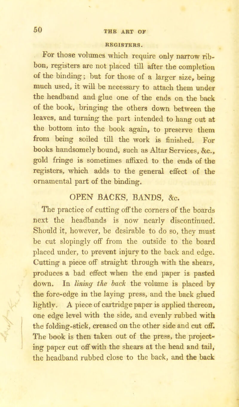 REGISTERS. For those volumes which require only narrow rib- bon, registers are not placed till after the completion of the binding; but for those of a larger size, being much used, it will be necessary to attach them under the headband and glue one of the ends on the back of the book, bringing the others down between the leaves, and turning the part intended to hang out at the bottom into the book again, to preserve them from being soiled till the work is finished. For books handsomely bound, such as Altar Services, &c., gold fringe is sometimes affixed to the ends of the registers, which adds to the general eflPect of the ornamental part of the binding. OPEN BACKS, BANDS. &c. The practice of cutting ofll’ the corners of the boards next the headbands is now nearly discontinued. Should it, however, be desirable to do so, they must be cut slopingly off from the outside to the board placed under, to prevent injury to the back and edge. Cutting a piece off straight through with the shears, produces a bad effect when the end paper is pasted down. In lining the back the volume is placed by the fore-edge in the laying press, and the back glued lightlv. A piece of cartridge paper is applied thereon, one edge level with the side, and evenly rubbed with the folding-stick, creased on the other side and cut off. The book is then taken out of the press, the project- ing paper cut ofl!’ with the shears at the head and tiiil, the headband rubbed close to the back, and the back