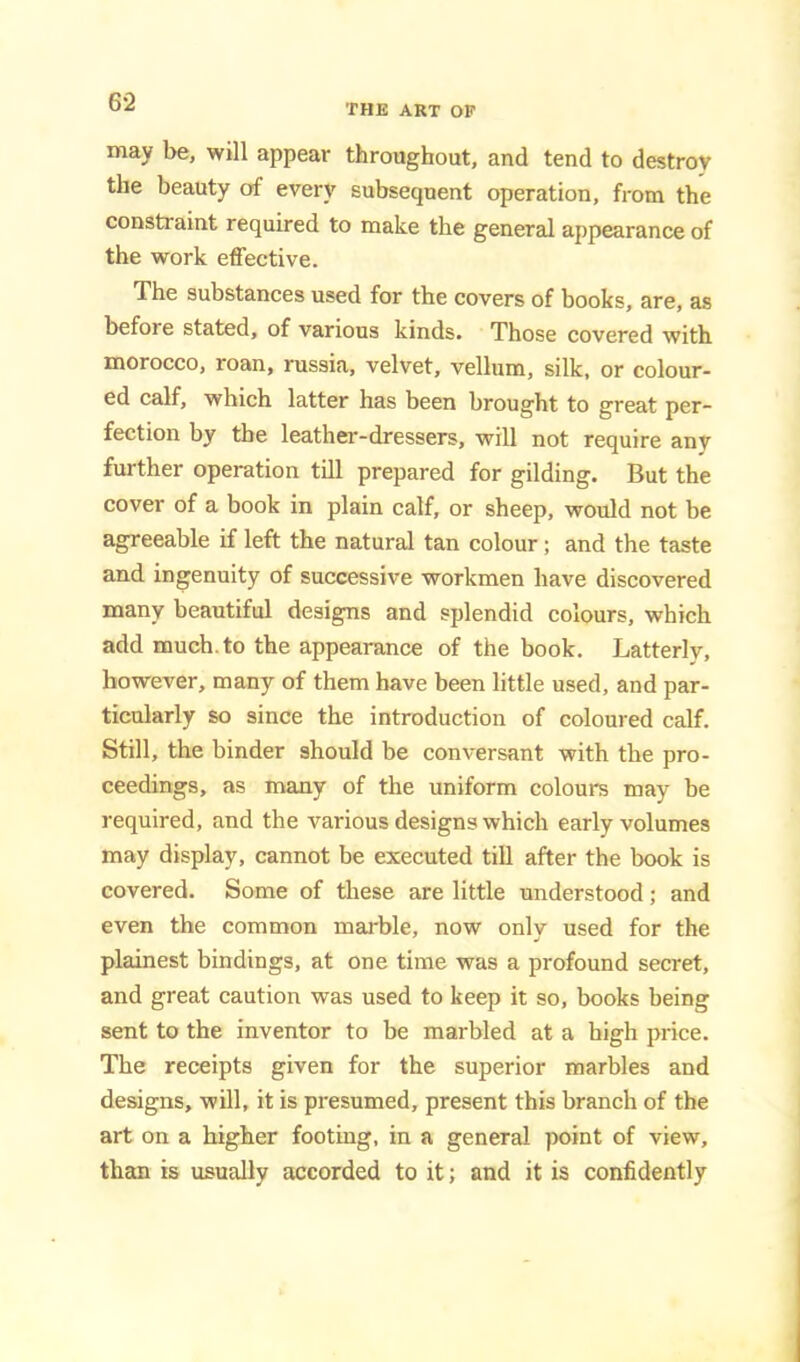 THE ART OP may be, will appear throaghout, and tend to destroy the beauty of every subsequent operation, from the constraint required to make the general appearance of the work effective. The substances used for the covers of books, are, as before stated, of various kinds. Those covered with morocco, roan, russia, velvet, vellum, silk, or colour- ed calf, which latter has been brought to great per- fection by the leathei--dressers, will not require any further operation till prepared for gilding. But the cover of a book in plain calf, or sheep, would not be agreeable if left the natural tan colour; and the taste and ingenuity of successive workmen have discovered many beautiful designs and splendid colours, which add much, to the appearance of the book. Latterly, however, many of them have been little used, and par- ticularly so since the introduction of coloured calf. Still, the binder should be conversant with the pro- ceedings, as many of the uniform colours may be required, and the various designs which early volumes may display, cannot be executed till after the book is covered. Some of these are little understood; and even the common marble, now only used for the plainest bindings, at one time was a profound secret, and great caution was used to keep it so, books being sent to the inventor to be marbled at a high price. The receipts given for the superior marbles and designs, will, it is presumed, present this branch of the art on a higher footing, in a general point of view, than is usually accorded to it; and it is confidently