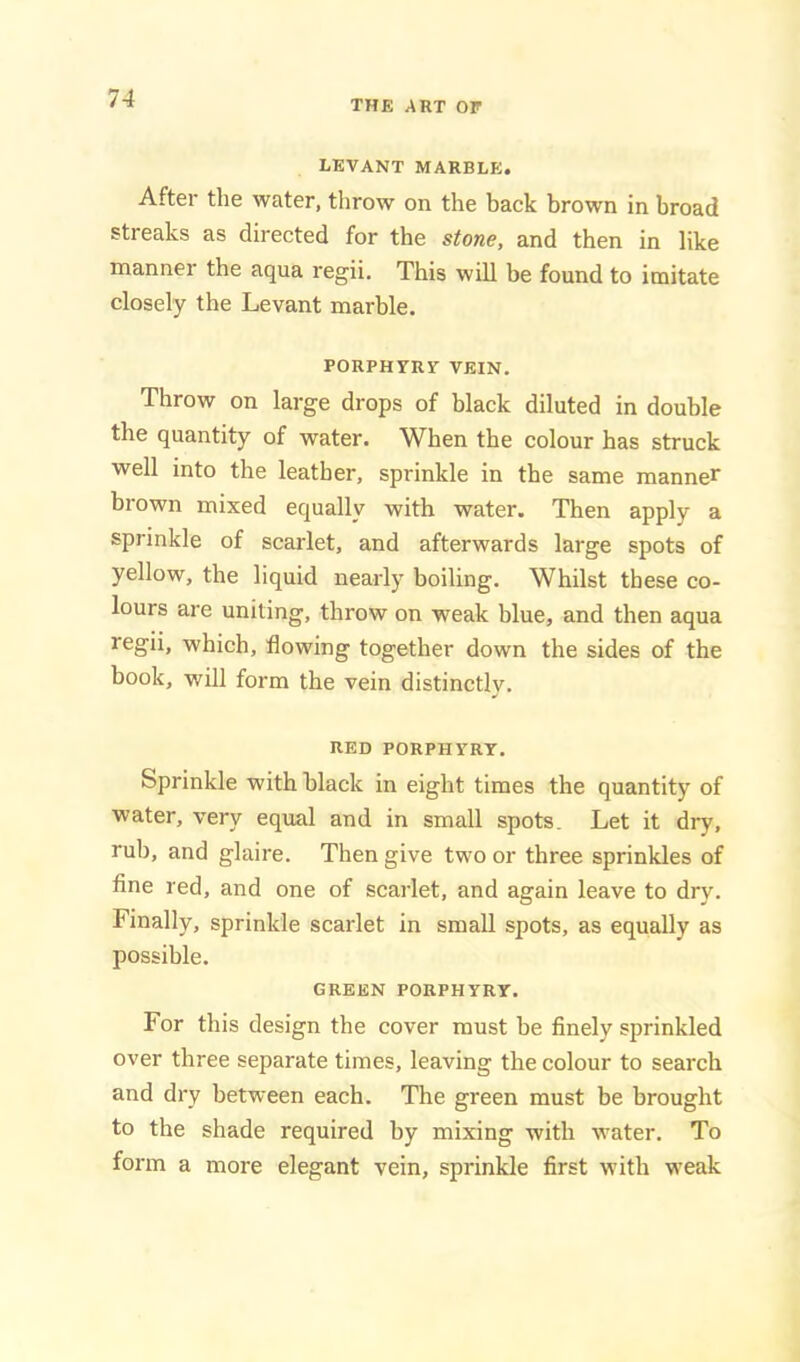 THE ART OF LEVANT MARBLE. After the water, throw on the back brown in broad streaks as directed for the stone, and then in like manner the aqua regii. This will be found to imitate closely the Levant marble. PORPHVRV VEIN. Throw on large drops of black diluted in double the quantity of water. When the colour has struck well into the leather, sprinkle in the same manner brown mixed equally with water. Then apply a sprinkle of scarlet, and afterwards large spots of yellow, the liquid nearly boiling. Whilst these co- lours are uniting, throw on weak blue, and then aqua regii, which, flowing together down the sides of the book, will form the vein distinctly. RED PORPHYRY. Sprinkle with black in eight times the quantity of water, very equal and in small spots. Let it dry, rub, and glaire. Then give two or three sprinkles of fine red, and one of scarlet, and again leave to dry. Finally, sprinkle scarlet in small spots, as equally as possible. GREEN PORPHYRY. For this design the cover must be finely sprinkled over three separate times, leaving the colour to search and dry between each. The green must be brought to the shade required by mixing with water. To form a more elegant vein, sprinkle first wuth weak