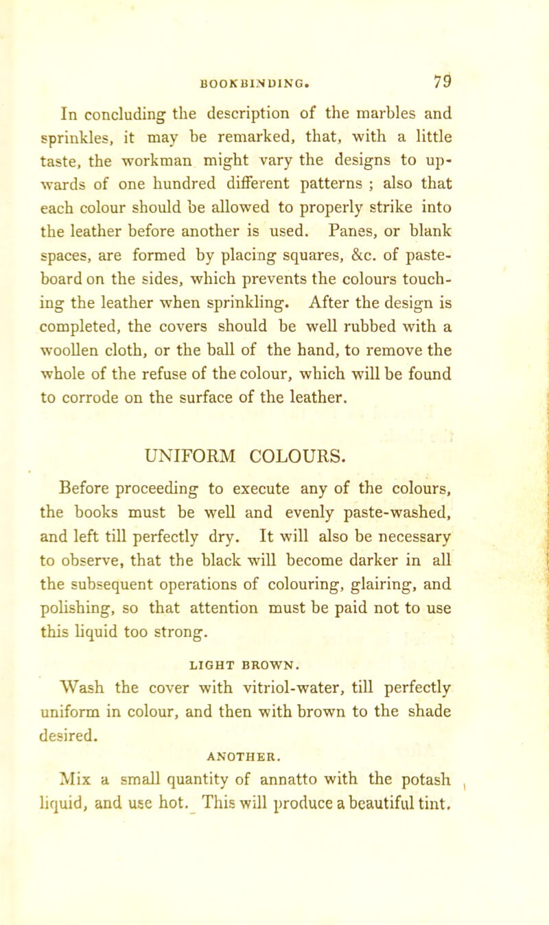 In concluding the description of the marbles and sprinkles, it may be remarked, that, with a little taste, the workman might vary the designs to up- wards of one hundred different patterns ; also that each colour should be allowed to properly strike into the leather before another is used. Panes, or blank spaces, are formed by placing squares, &c. of paste- board on the sides, which prevents the colours touch- ing the leather when sprinkling. After the design is completed, the covers should be well rubbed with a woollen cloth, or the ball of the hand, to remove the whole of the refuse of the colour, which will be found to corrode on the surface of the leather. UNIFORM COLOURS. Before proceeding to execute any of the colours, the books must be well and evenly paste-washed, and left till perfectly dry. It will also be necessary to observe, that the black will become darker in all the subsequent operations of colouring, glairing, and pohshing, so that attention must be paid not to use this liquid too strong. LIGHT BROWN. Wash the cover with vitriol-water, till perfectly uniform in colour, and then with brown to the shade desired. ANOTHER. Mix a smaU quantity of annatto with the potash , liquid, and use hot._ This will produce a beautiful tint.