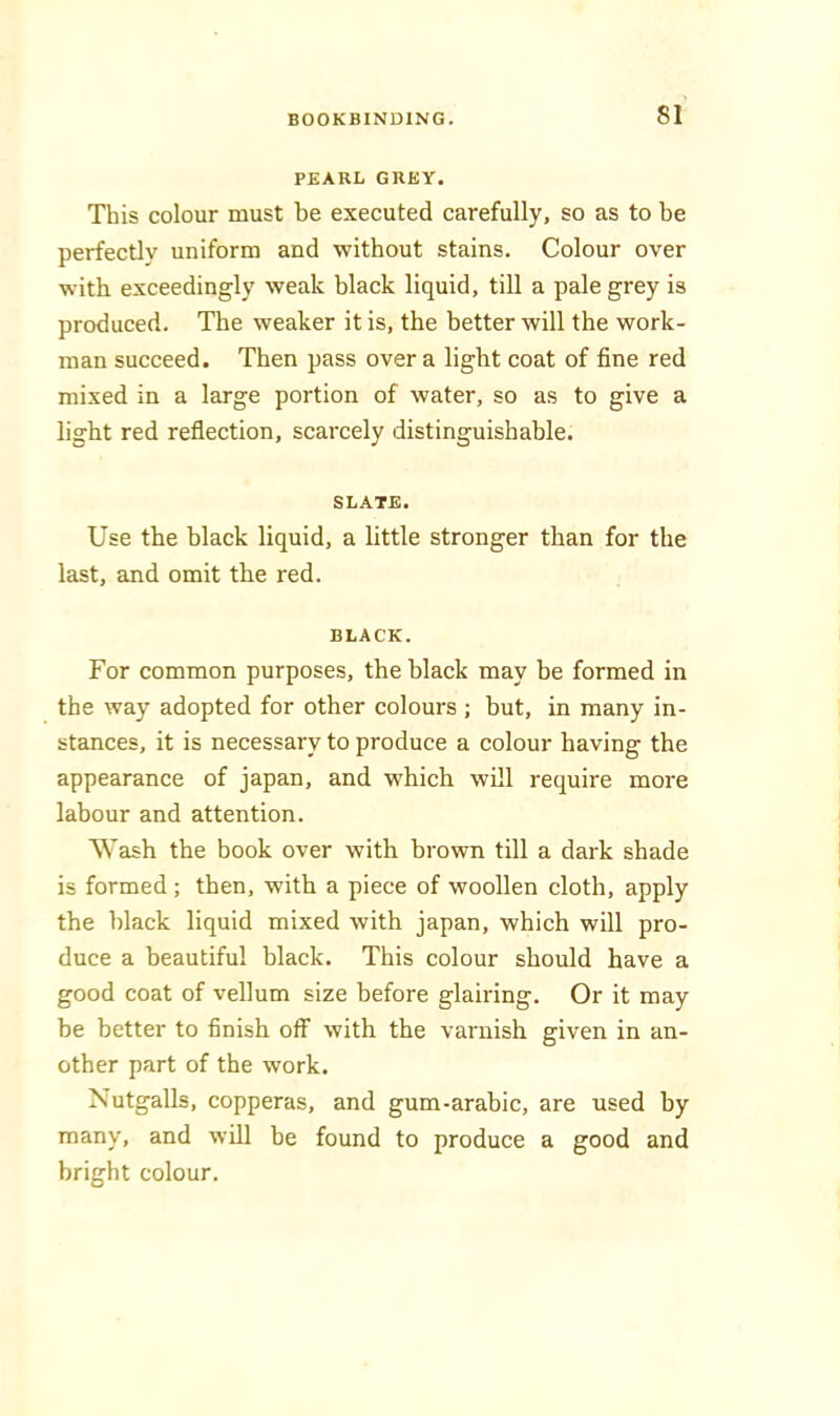 PEARL GREY. This colour must be executed carefully, so as to be perfectly uniform and without stains. Colour over with exceedingly weak black liquid, till a pale grey is produced. The weaker it is, the better will the work- man succeed. Then pass over a light coat of fine red mixed in a large portion of water, so as to give a light red reflection, scarcely distinguishable. SLATE. Use the hlack liquid, a little stronger than for the last, and omit the red. BLACK. For common purposes, the black may be formed in the way adopted for other colours ; but, in many in- stances, it is necessary to produce a colour having the appearance of japan, and which will require more labour and attention. Wash the book over with brown till a dark shade is formed ; then, with a piece of woollen cloth, apply the hlack liquid mixed with japan, which will pro- duce a beautiful black. This colour should have a good coat of vellum size before glairing. Or it may be better to finish off with the varnish given in an- other part of the work. Nutgalls, copperas, and gum-arabic, are used by many, and will he found to produce a good and bright colour.