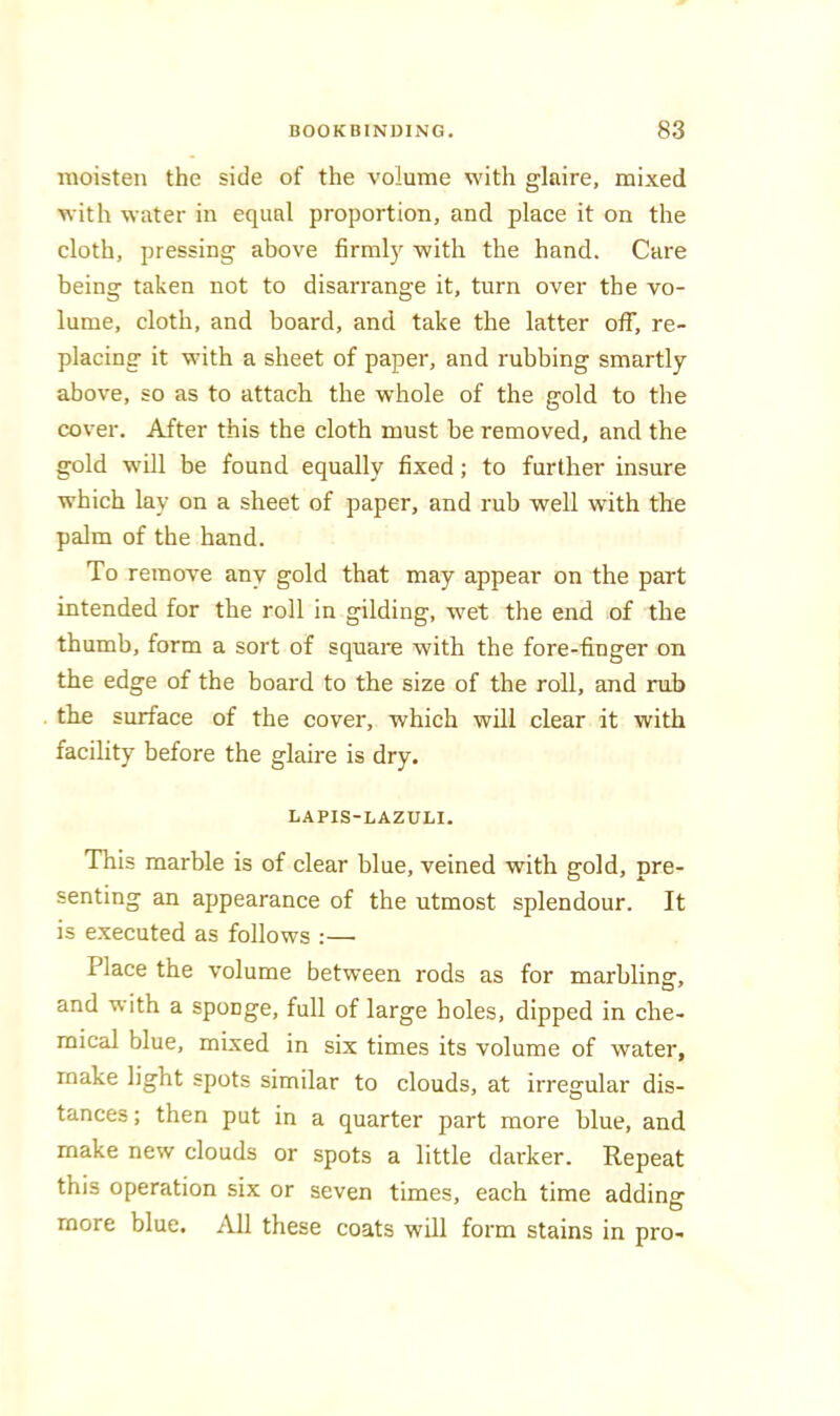 moisten the side of the volume with glaire, mixed with water in equal proportion, and place it on the cloth, pressing above firml}'^ with the hand. Care being taken not to disarrange it, turn over the vo- lume, cloth, and board, and take the latter off, re- placing it with a sheet of paper, and rubbing smartly above, so as to attach the whole of the gold to the cover. After this the cloth must be removed, and the gold will be found equally fixed; to further insure which lay on a sheet of paper, and rub well with the palm of the hand. To remove any gold that may appear on the part intended for the roll in gilding, w'et the end of the thumb, form a sort of square with the fore-finger on the edge of the board to the size of the roll, and rub the surface of the cover, which will clear it with facility before the glaire is dry. LAPIS-LAZULI. This marble is of clear blue, veined with gold, pre- senting an appearance of the utmost splendour. It is executed as follows :— Place the volume between rods as for marbling:, and with a sponge, full of large holes, dipped in che- mical blue, mixed in six times its volume of water, make light spots similar to clouds, at irregular dis- tances ; then put in a quarter part more blue, and make new clouds or spots a little darker. Repeat this operation six or seven times, each time adding more blue. All these coats will form stains in pro-